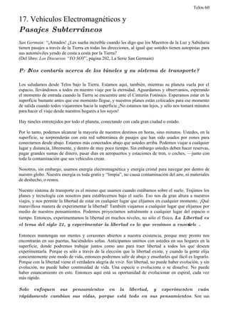 Telos 60

17. Vehículos Electromagnéticos y
Pasajes Subterráneos
San Germain: “¡Amados! ¿Les sueña increíble cuando les digo que los Maestros de la Luz y Sabiduría
tienen pasajes a través de la Tierra en todas las direcciones, al igual que ustedes tienen autopistas para
sus automóviles yendo de costa a costa por la Tierra?
(Del libro: Los Discursos “YO SOY”, página 202, La Serie San Germain)

P: ż Nos contaría acerca de los túneles y su sistema de transporte?

Los saludamos desde Telos bajo la Tierra. Estamos aquí, también, mientras su planeta vuela por el
espacio, llevándonos a todos en nuestro viaje por la eternidad. Aguardamos y observamos, esperando
el momento de entrada cuando la Tierra se encuentre ante el Cinturón Fotónico. Esperamos estar en la
superficie bastante antes que ese momento llegue, y nuestros planes están colocados para ese momento
de salida cuando todos viajaremos hacia la superficie.¡No estamos tan lejos, y sólo nos tomará minutos
para hacer el viaje desde nuestros hogares a los suyos!

Hay túneles entretejidos por todo el planeta, conectando con cada gran ciudad o estado.

Por lo tanto, podemos alcanzar la mayoría de nuestros destinos en horas, sino minutos. Ustedes, en la
superficie, se sorprenderán con esta red subterránea de pasajes que han sido usados por eones para
conectarnos desde abajo. Estamos más conectados abajo que ustedes arriba. Podemos viajar a cualquier
lugar y distancia, libremente, y dentro de muy poco tiempo. Sin embargo ustedes deben hacer reservas,
pagar grandes sumas de dinero, pasar días en aeropuertos y estaciones de tren, o coches, —junto con
toda la contaminación que sus vehículos crean.

Nosotros, sin embargo, usamos energía electromagnética y energía cristal para navegar por dentro de
nuestro globo. Nuestra energía es toda gratis y “limpia”, no causa contaminación del aire, ni materiales
de deshecho, o restos.

Nuestro sistema de transporte es el mismo que usamos cuando estábamos sobre el suelo. Trajimos los
planes y tecnología con nosotros para establecernos bajo el suelo. Eso nos da gran altura a nuestros
viajes, y nos permite la libertad de estar en cualquier lugar que elijamos en cualquier momento. ¡Qué
maravillosa manera de experimentar la libertad! También viajamos a cualquier lugar que elijamos por
medio de nuestros pensamientos. Podemos proyectarnos astralmente a cualquier lugar del espacio o
tiempo. Entonces, experimentamos la libertad en muchos niveles, no sólo el físico. La Libertad es
el tema del siglo 21, y experimentar la libertad es lo que venimos a enseńarle .

Entonces mantengan sus mentes y corazones abiertos a nuestra existencia, porque muy pronto nos
encontrarán en sus puertas, haciéndoles señas. Anticipamos unirnos con ustedes en sus hogares en la
superficie, donde podremos trabajar juntos como uno para traer libertad a todos los que deseen
experimentarla. Porque es sólo a través de la elección que la libertad existe, y cuando la gente elija
concientemente este modo de vida, entonces podremos salir de abajo y enseñarles qué fácil es lograrlo.
Porque con la libertad viene el verdadera alegría de vivir. Sin libertad, no puede haber evolución, y sin
evolución, no puede haber continuidad de vida. Una especie o evoluciona o se disuelve. No puede
haber estancamiento en esto. Entonces aquí está su oportunidad de evolucionar en espiral, cada vez
más rápido.

Solo enfoquen sus pensamientos en la libertad, y experimenten cuán
rápidamente cambian sus vidas, porque está todo en sus pensamientos. Son sus
 