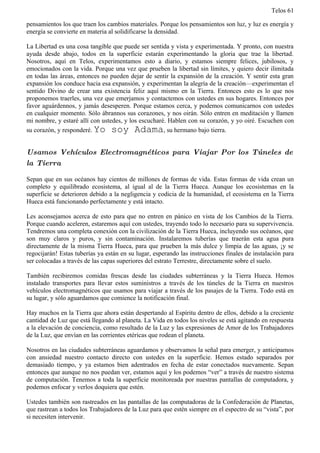 Telos 61

pensamientos los que traen los cambios materiales. Porque los pensamientos son luz, y luz es energía y
energía se convierte en materia al solidificarse la densidad.

La Libertad es una cosa tangible que puede ser sentida y vista y experimentada. Y pronto, con nuestra
ayuda desde abajo, todos en la superficie estarán experimentando la gloria que trae la libertad.
Nosotros, aquí en Telos, experimentamos esto a diario, y estamos siempre felices, jubilosos, y
emocionados con la vida. Porque una vez que prueben la libertad sin límites, y quiero decir ilimitada
en todas las áreas, entonces no pueden dejar de sentir la expansión de la creación. Y sentir esta gran
expansión los conduce hacia esa expansión, y experimentan la alegría de la creación—experimentan el
sentido Divino de crear una existencia feliz aquí mismo en la Tierra. Entonces esto es lo que nos
proponemos traerles, una vez que emerjamos y contactemos con ustedes en sus hogares. Entonces por
favor aguárdennos, y jamás desesperen. Porque estamos cerca, y podemos comunicarnos con ustedes
en cualquier momento. Sólo ábrannos sus corazones, y nos oirán. Sólo entren en meditación y llamen
mi nombre, y estaré allí con ustedes, y los escucharé. Hablen con su corazón, y yo oiré. Escuchen con
su corazón, y responderé. Yo soy Adama, su hermano bajo tierra.


Usamos Vehículos Electromagnéticos para Viajar Por los Túneles de
la Tierra

Sepan que en sus océanos hay cientos de millones de formas de vida. Estas formas de vida crean un
completo y equilibrado ecosistema, al igual al de la Tierra Hueca. Aunque los ecosistemas en la
superficie se deterioren debido a la negligencia y codicia de la humanidad, el ecosistema en la Tierra
Hueca está funcionando perfectamente y está intacto.

Les aconsejamos acerca de esto para que no entren en pánico en vista de los Cambios de la Tierra.
Porque cuando aceleren, estaremos aquí con ustedes, trayendo todo lo necesario para su supervivencia.
Tendremos una completa conexión con la civilización de la Tierra Hueca, incluyendo sus océanos, que
son muy claros y puros, y sin contaminación. Instalaremos tuberías que traerán esta agua pura
directamente de la misma Tierra Hueca, para que prueben la más dulce y limpia de las aguas, ¡y se
regocijarán! Estas tuberías ya están en su lugar, esperando las instrucciones finales de instalación para
ser colocadas a través de las capas superiores del estrato Terrestre, directamente sobre el suelo.

También recibiremos comidas frescas desde las ciudades subterráneas y la Tierra Hueca. Hemos
instalado transportes para llevar estos suministros a través de los túneles de la Tierra en nuestros
vehículos electromagnéticos que usamos para viajar a través de los pasajes de la Tierra. Todo está en
su lugar, y sólo aguardamos que comience la notificación final.

Hay muchos en la Tierra que ahora están despertando al Espíritu dentro de ellos, debido a la creciente
cantidad de Luz que está llegando al planeta. La Vida en todos los niveles se está agitando en respuesta
a la elevación de conciencia, como resultado de la Luz y las expresiones de Amor de los Trabajadores
de la Luz, que envían en las corrientes etéricas que rodean el planeta.

Nosotros en las ciudades subterráneas aguardamos y observamos la señal para emerger, y anticipamos
con ansiedad nuestro contacto directo con ustedes en la superficie. Hemos estado separados por
demasiado tiempo, y ya estamos bien adentrados en fecha de estar conectados nuevamente. Sepan
entonces que aunque no nos puedan ver, estamos aquí y los podemos “ver” a través de nuestro sistema
de computación. Tenemos a toda la superficie monitoreada por nuestras pantallas de computadora, y
podemos enfocar y verlos doquiera que estén.

Ustedes también son rastreados en las pantallas de las computadoras de la Confederación de Planetas,
que rastrean a todos los Trabajadores de la Luz para que estén siempre en el espectro de su “vista”, por
si necesiten intervenir.
 