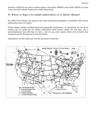 Telos 62

Entonces, confíen de que están en manos seguras, tanto desde ARRIBA como desde ABAJO, al ir más
y más cerca del Cinturón Fotónico de cambio dimensional.

P: ż Cómo se llega a la ciudad subterránea en el Monte Shasta?

Por medio de los túneles, por supuesto, que están estrictamente guardados y camuflados. Sólo nuestra
propia gente conoce el camino.

Pronto ustedes, también, recibirán direcciones para poder localizarnos, y se encontrarán con uno de los
nuestros que los guiará por los túneles subterráneos hacia nuestra ciudad. No está lejos, sólo a
aproximadamente una milla bajo el suelo, y una vez que estén seguros dentro de los túneles, hay
transportes que los llevarán por el resto del camino.

Aguardamos este día, oramos por este día, que pronto estará aquí.
 