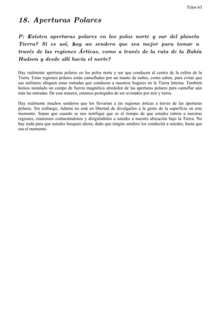 Telos 63


18. Aperturas Polares

P: ż Existen aperturas polares en los polos norte y sur del planeta
Tierra? Si es así, ż hay un sendero que sea mejor para tomar a
través de las regiones Árticas, como a través de la ruta de la Bahía
Hudson y desde allí hacia el norte?

Hay realmente aperturas polares en los polos norte y sur que conducen al centro de la esfera de la
Tierra. Estas regiones polares están camuflados por un manto de nubes, como saben, para evitar que
sus militares ubiquen estas entradas que conducen a nuestros hogares en la Tierra Interna. También
hemos instalado un campo de fuerza magnética alrededor de las aperturas polares para camuflar aún
más las entradas. De esta manera, estamos protegidos de ser avistados por aire y tierra.

Hay realmente muchos senderos que los llevarían a las regiones árticas a través de las aperturas
polares. Sin embargo, Adama no está en libertad de divulgarlos a la gente de la superficie en este
momento. Sepan que cuando se nos notifique que es el tiempo de que ustedes entren a nuestras
regiones, estaremos contactándonos y dirigiéndolos a ustedes a nuestra ubicación bajo la Tierra. No
hay nada para que ustedes busquen ahora, dado que ningún sendero los conducirá a ustedes, hasta que
sea el momento.
 