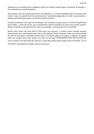 Telos 65

llámennos en sus meditaciones y pídannos residir con ustedes cuando llegue el momento de emerger, y
los contactaremos cuando lleguemos.

Hay muchas cosas que tenemos para llevar a la superficie, y ya hemos preparado todo lo necesario para
nuestro viaje a la superficie de la corteza terrestre. Vendremos preparados con todo lo que nosotros y
ustedes necesitarán para entrar a la luz del Cinturón Fotónico.

Estarán asombrados con todas las tecnologías que traeremos, porque harán la vida tan simplificada
para ustedes, y serán tan obvias, que se preguntarán como no pensaron en estas cosas ustedes mismos.
Bueno, lo hicieron, sólo que fue hace eones, en el pasado, y sus memorias no lo recuerdan.

Somos todos partes del Gran Plan de Dios para este universo, y estamos ahora uniendo nuestros
pensamientos en un pensamiento para toda la raza humana. Pronto estaremos todos en la misma banda
de onda de conciencia, emitiendo nuestro amor y Luz hacia todos en el cosmos, y dejando al cosmos
saber que estamos listos para unirnos con ellos en una gran CONFEDERACIÓN DE PLANETAS,
vivos y alertos a las maravillas del universo, y listos para tomar nuestro lugar entre las Estrellas. Soy
Adama, deseándoles un rápido viaje en conciencia.
 