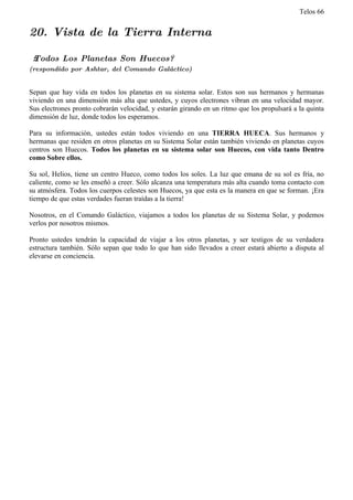 Telos 66


20. Vista de la Tierra Interna

 ż Todos Los Planetas Son Huecos?
(respondido por Ashtar, del Comando Galáctico)


Sepan que hay vida en todos los planetas en su sistema solar. Estos son sus hermanos y hermanas
viviendo en una dimensión más alta que ustedes, y cuyos electrones vibran en una velocidad mayor.
Sus electrones pronto cobrarán velocidad, y estarán girando en un ritmo que los propulsará a la quinta
dimensión de luz, donde todos los esperamos.

Para su información, ustedes están todos viviendo en una TIERRA HUECA. Sus hermanos y
hermanas que residen en otros planetas en su Sistema Solar están también viviendo en planetas cuyos
centros son Huecos. Todos los planetas en su sistema solar son Huecos, con vida tanto Dentro
como Sobre ellos.

Su sol, Helios, tiene un centro Hueco, como todos los soles. La luz que emana de su sol es fría, no
caliente, como se les enseñó a creer. Sólo alcanza una temperatura más alta cuando toma contacto con
su atmósfera. Todos los cuerpos celestes son Huecos, ya que esta es la manera en que se forman. ¡Era
tiempo de que estas verdades fueran traídas a la tierra!

Nosotros, en el Comando Galáctico, viajamos a todos los planetas de su Sistema Solar, y podemos
verlos por nosotros mismos.

Pronto ustedes tendrán la capacidad de viajar a los otros planetas, y ser testigos de su verdadera
estructura también. Sólo sepan que todo lo que han sido llevados a creer estará abierto a disputa al
elevarse en conciencia.
 