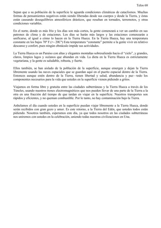 Telos 68

Sepan que a su población de la superficie le aguarda condiciones climáticas de cataclismos. Muchas
formas de pensamientos negativos están siendo liberadas desde sus cuerpos y desde la Tierra, y éstas
están causando desequilibrios atmosféricos drásticos, que resultan en tornados, terremotos, y otras
condiciones variables.

En el norte, donde es más frío y los días son más cortos, la gente comenzará a ver un cambio en sus
patrones de clima y de estaciones. Los días se harán más largos y las estaciones comenzarán a
unificarse, al igual a cómo lo hacen en la Tierra Hueca. En la Tierra Hueca, hay una temperatura
constante en los bajos 70º F.(+- 20Cº) Esta temperatura “constante” permite a la gente vivir en relativo
descanso y confort, pues ningún obstáculo impide sus actividades.

La Tierra Hueca es un Paraíso con altas y elegantes montañas sobresaliendo hacia el “cielo”, y grandes,
claros, limpios lagos y océanos que abundan en vida. La dieta en la Tierra Hueca es estrictamente
vegetariana, y la gente es saludable, robusta, y fuerte.

Ellos también, se han aislado de la población de la superficie, aunque emergen y dejan la Tierra
libremente usando las naves espaciales que se guardan aquí en el puerto espacial dentro de la Tierra.
Entonces aunque estén dentro de la Tierra, tienen libertad y salud, abundancia y paz—todo los
componentes necesarios para la vida que ustedes en la superficie vienen pidiendo a gritos.

Viajamos en forma libre y gratuita entre las ciudades subterráneas y la Tierra Hueca a través de los
Túneles, usando nuestros trenes electromagnéticos que nos pueden llevar de una parte de la Tierra a la
otra en una fracción del tiempo de que tardan en viajar en la superficie. Nuestros transportes son
rápidos y eficientes, y no queman combustible. Por lo tanto, no hay contaminación bajo la Tierra.

Anhelamos el día cuando ustedes en la superficie puedan viajar libremente a la Tierra Hueca, donde
serán recibidos con gran gozo y amor. Es este retorno, a la Tierra del Edén, que ustedes todos están
pidiendo. Nosotros también, esperamos este día, ya que todos nosotros en las ciudades subterráneas
nos uniremos con ustedes en la celebración, uniendo todas nuestras civilizaciones en Una.
 