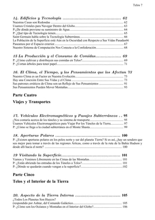 Telos 7



14. Edificios y Tecnología ............................................ 62
Nuestras Casas son Redondas ............................................................................................ 62
Usamos Cristales para Navegar Dentro del Globo.............................................................. 63
P:¿De dónde proviene su suministro de Agua..................................................................... 64
P: ¿Qué tipo de Tecnología tienen...................................................................................... 65
Saint Germain habla sobre la Tecnología Subterránea....................................................... 66
La Población de la Superficie está Aún en la Oscuridad con Respecto a Sus Vidas Pasadas66
Paseamos por el Espacio exterior........................................................................................ 67
Nuestro Sistema de Computación Nos Conecta a la Confederación................................... 68

15 La Producción y el Consumo de Comidas................... 69
P: ¿Cómo cultivan y distribuyen sus comidas en Telos?.................................................... 69
P: ¿Cortan árboles para tener papel....................................................................... 71

16. El Clima, el Tiempo, y los Pensamientos que los Afectan 73
Nuestro Clima es un Factor en Nuestra Evolución............................................................. 73
Hay una Conexión Entre Sus Vidas y el Clima .................................................................. 73
Sus patrones erráticos de Clima son un Reflejo de Sus Pensamientos .............................. 91
Sus Pensamientos Pueden Mover Montañas....................................................................... 93

Parte Cuatro
Viajes y Transportes


17. Vehículos Electromagnéticos y Pasajes Subterráneos . . 95
¿Nos contaría acerca de los túneles y su sistema de transporte........................................... 95
Usamos Vehículos Electromagnéticos para Viajar Por los Túneles de la Tierra................ 97
P: ¿Cómo se llega a la ciudad subterránea en el Monte Shasta........................................... 99

18. Aperturas Polares ................................................. 100
P: ¿Existen aperturas polares en los polos norte y sur del planeta Tierra? Si es así, ¿hay un sendero que
sea mejor para tomar a través de las regiones Árticas, como a través de la ruta de la Bahía Hudson y
desde allí hacia el norte? .................................................................................................. 100

19 Visitando la Superficie............................................. 101
Vamos y Venimos Libremente en las Cimas de las Montañas......................................... 101
P: ¿Están abriendo las entradas de los Túneles a Telos?................................................... 101
P: ¿Dónde se quedarán cuando vengan a la superficie?.....................................................102

Parte Cinco
Telos y el Interior de la Tierra


20. Aspecto de la Tierra Interna .................................. 105
¿Todos Los Planetas Son Huecos?
(respondido por Ashtar, del Comando Galáctico.............................................................. 105
P: ¿Cómo son los Océanos y Montañas en el Interior del Globo?.................................... 106
 