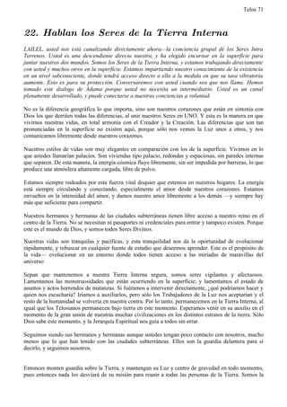 Telos 71



22. Hablan los Seres de la Tierra Interna
LAILEL, usted nos está canalizando directamente ahora—la conciencia grupal de los Seres Intra
Terrenos. Usted es una descendiente directa nuestra, y ha elegido encarnar en la superficie para
juntar nuestros dos mundos. Somos los Seres de la Tierra Interna, y estamos trabajando directamente
con usted y muchos otros en la superficie. Estamos impartiendo nuestro conocimiento de la existencia
en un nivel subconsciente, donde tendrá acceso directo a ello a la medida en que su tasa vibratoria
aumente. Esto es para su protección. Conversaremos con usted cuando sea que nos llame. Hemos
tomado este dialogo de Adama porque usted no necesita un intermediario. Usted es un canal
plenamente desarrollado, y puede conectarse a nuestras conciencias a voluntad.

No es la diferencia geográfica lo que importa, sino son nuestros corazones que están en sintonía con
Dios los que derriten todas las diferencias, al unir nuestros Seres en UNO. Y esta es la manera en que
vivimos nuestras vidas, en total armonía con el Creador y la Creación. Las diferencias que son tan
pronunciadas en la superficie no existen aquí, porque sólo nos vemos la Luz unos a otros, y nos
comunicamos libremente desde nuestros corazones.

Nuestros estilos de vidas son muy elegantes en comparación con los de la superficie. Vivimos en lo
que ustedes llamarían palacios. Son viviendas tipo palacio, redondas y espaciosas, sin paredes internas
que separen. De esta manera, la energía cósmica fluye libremente, sin ser impedida por barreras, lo que
produce una atmósfera altamente cargada, libre de polvo.

Estamos siempre rodeados por esta fuerza vital doquier que estemos en nuestros hogares. La energía
está siempre circulando y conectando, especialmente el amor desde nuestros corazones. Estamos
envueltos en la intensidad del amor, y damos nuestro amor libremente a los demás —y siempre hay
más que suficiente para compartir.

Nuestros hermanos y hermanas de las ciudades subterráneas tienen libre acceso a nuestro reino en el
centro de la Tierra. No se necesitan ni pasaportes ni credenciales para entrar y tampoco existen. Porque
este es el mundo de Dios, y somos todos Seres Divinos.

Nuestras vidas son tranquilas y pacíficas, y esta tranquilidad nos da la oportunidad de evolucionar
rápidamente, y rebuscar en cualquier fuente de estudio que deseemos aprender. Este es el propósito de
la vida— evolucionar en un entorno donde todos tienen acceso a las miríadas de maravillas del
universo

Sepan que mantenemos a nuestra Tierra Interna segura, somos seres vigilantes y afectuosos.
Lamentamos las monstruosidades que están ocurriendo en la superficie; y lamentamos el estado de
asuntos y actos horrendos de matanzas. Si fuéramos a intervenir directamente, ¿qué podríamos hacer y
quien nos escucharía? Iríamos a auxiliarlos, pero sólo los Trabajadores de la Luz nos aceptarían y el
resto de la humanidad se volvería en nuestra contra. Por lo tanto, permanecemos en la Tierra Interna, al
igual que los Telosianos permanecen bajo tierra en este momento. Esperamos venir en su auxilio en el
momento de la gran unión de nuestras muchas civilizaciones en los distintos estratos de la tierra. Sólo
Dios sabe este momento, y la Jerarquía Espiritual nos guía a todos sin errar.

Seguimos siendo sus hermanos y hermanas aunque ustedes tengan poco contacto con nosotros, mucho
menos que lo que han tenido con las ciudades subterráneas. Ellos son la guardia delantera para sí
decirlo, y seguimos nosotros.


Entonces monten guardia sobre la Tierra, y mantengan su Luz y centro de gravedad en todo momento,
pues entonces nada los desviará de su misión para reunir a todas las personas de la Tierra. Somos la
 