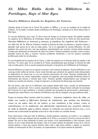 Telos 73


23. Mikos Habla desde la                                                 Biblioteca                de
Portólogos, Bajo el Mar Egeo

Nuestra Biblioteca Guarda los Registros del Universo

¡Saludos desde el Centro de la Tierra! Mi nombre es Mikos, y yo soy un residente de la ciudad de
Catharia. Yo les hablo a ustedes desde la Biblioteca de Portólogos, ubicada en la Tierra Hueca bajo el
Mar Egeo.

Yo soy por definición, muy viejo. Yo llevo eones de tiempo en el mismo cuerpo. He podido compilar
los registros de la Biblioteca de Portólogos donde toda la historia de la Tierra ha sido preservada.
Nuestra biblioteca es inmensa y extensa, y mantiene los registros del Universo—
no sólo los de la Tierra. Podemos estudiar la historia de todos los planetas y sistemas solares y
aprender todo acerca de la vida en todas partes. Tal es la capacidad de nuestra biblioteca. No sólo
podemos leer acerca de esto, sino que podemos experimentarlo por nosotros mismos desde nuestros
cristales que almacenan las memorias de todos los eventos. Entonces podemos acceder a estos eventos,
aprender acerca de ellos, y resolver nuestros problemas fácilmente y con los mejores resultados
posibles para todos los involucrados.

Yo soy Guardián de los registros de la Tierra, y todos los registros en el Sistema Solar de ustedes y del
Universo. Yo estoy aquí, en la cavidad de la Tierra, principalmente para proteger la historia de toda
vida en todas partes. Este es nuestro propósito principal y el propósito de la Biblioteca de Portólogos.

Nuestra biblioteca es única en su especie en nuestro vasto sistema de planetas. Nuestra biblioteca es tan
vasta que cubre millas de terreno y tiene vastas bóvedas que contienen los registros todos almacenados
en diapositivas de cristal que se ven con nuestros proyectores de cristal. Nuestras instalaciones de
almacenamiento son vastas, organizadas y puestas en categorías, para que puedan fácilmente ubicar la
información que buscan y tomarla para verla. Tenemos grandes transportadores que entregan las
órdenes en cuestión de minutos, y luego la regresan a su ubicación de almacenaje nuevamente.

De esta forma, cada ítem en la biblioteca está siempre donde debe estar y puede ser perfectamente
encontrado y preservado. Tal es nuestra capacidad tecnológica. Porque hemos utilizado la tecnología
del Universo en el que residimos, y tenemos métodos tan avanzados de preservación y almacenaje y
búsqueda que maravillaría a sus sistemas de biblioteca más allá de cualquier cosa que pudieran soñar.

Porque no tenemos libros muertos sobre los estantes— tenemos registros vivos de vida, en
todas sus vastas y diferentes formas de existencia, que actúan sus historias
como en un palco vivo de un teatro, y nos sentamos y las vemos, como si
estuviéramos en la audiencia, así obteniendo experiencia por nosotros mismos
de toda la historia aquí y ahora mismo. Es realmente una maravilla observar esto, y es la
manera más evolucionada de aprender acerca de la vida en todas sus variadas formas.

Estos mini-teatros están por toda la biblioteca, donde podemos sentarnos en confort y ver cualquier
actividad o evento que elijamos que ha sucedido en la Tierra y en nuestro Universo a través de todo el
tiempo. De esto se trata realmente el teatro, con actores vivos representándose a ellos mismos, como
fueron, en ese evento particular del tiempo. Esta es la mejor manera de aprender acerca de la vida en
nuestra galaxia, y hace que nuestra historia cobre vida y salte hacia ustedes y capture su atención;
ustedes se tornan parte de ella y la sienten y la experimentan. Es la mejor manera de aprender.
 