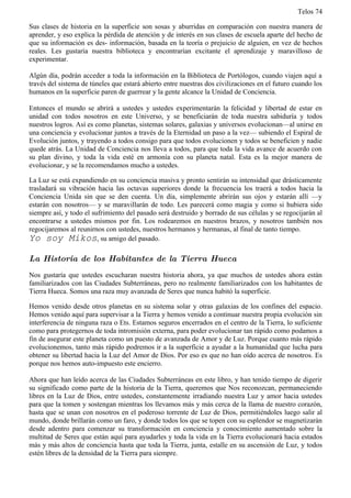 Telos 74

Sus clases de historia en la superficie son sosas y aburridas en comparación con nuestra manera de
aprender, y eso explica la pérdida de atención y de interés en sus clases de escuela aparte del hecho de
que su información es des- información, basada en la teoría o prejuicio de alguien, en vez de hechos
reales. Les gustaría nuestra biblioteca y encontrarían excitante el aprendizaje y maravilloso de
experimentar.

Algún día, podrán acceder a toda la información en la Biblioteca de Portólogos, cuando viajen aquí a
través del sistema de túneles que estará abierto entre nuestras dos civilizaciones en el futuro cuando los
humanos en la superficie paren de guerrear y la gente alcance la Unidad de Conciencia.

Entonces el mundo se abrirá a ustedes y ustedes experimentarán la felicidad y libertad de estar en
unidad con todos nosotros en este Universo, y se beneficiarán de toda nuestra sabiduría y todos
nuestros logros. Así es como planetas, sistemas solares, galaxias y universos evolucionan—al unirse en
una conciencia y evolucionar juntos a través de la Eternidad un paso a la vez— subiendo el Espiral de
Evolución juntos, y trayendo a todos consigo para que todos evolucionen y todos se beneficien y nadie
quede atrás. La Unidad de Conciencia nos lleva a todos, para que toda la vida avance de acuerdo con
su plan divino, y toda la vida esté en armonía con su planeta natal. Esta es la mejor manera de
evolucionar, y se la recomendamos mucho a ustedes.

La Luz se está expandiendo en su conciencia masiva y pronto sentirán su intensidad que drásticamente
trasladará su vibración hacia las octavas superiores donde la frecuencia los traerá a todos hacia la
Conciencia Unida sin que se den cuenta. Un día, simplemente abrirán sus ojos y estarán allí —y
estarán con nosotros— y se maravillarán de todo. Les parecerá como magia y como si hubiera sido
siempre así, y todo el sufrimiento del pasado será destruido y borrado de sus células y se regocijarán al
encontrarse a ustedes mismos por fin. Los rodearemos en nuestros brazos, y nosotros también nos
regocijaremos al reunirnos con ustedes, nuestros hermanos y hermanas, al final de tanto tiempo.
Yo soy Mikos, su amigo del pasado.

La Historia de los Habitantes de la Tierra Hueca
Nos gustaría que ustedes escucharan nuestra historia ahora, ya que muchos de ustedes ahora están
familiarizados con las Ciudades Subterráneas, pero no realmente familiarizados con los habitantes de
Tierra Hueca. Somos una raza muy avanzada de Seres que nunca habitó la superficie.

Hemos venido desde otros planetas en su sistema solar y otras galaxias de los confines del espacio.
Hemos venido aquí para supervisar a la Tierra y hemos venido a continuar nuestra propia evolución sin
interferencia de ninguna raza o Ets. Estamos seguros encerrados en el centro de la Tierra, lo suficiente
como para protegernos de toda intromisión externa, para poder evolucionar tan rápido como podamos a
fin de asegurar este planeta como un puesto de avanzada de Amor y de Luz. Porque cuanto más rápido
evolucionemos, tanto más rápido podremos ir a la superficie a ayudar a la humanidad que lucha para
obtener su libertad hacia la Luz del Amor de Dios. Por eso es que no han oído acerca de nosotros. Es
porque nos hemos auto-impuesto este encierro.

Ahora que han leído acerca de las Ciudades Subterráneas en este libro, y han tenido tiempo de digerir
su significado como parte de la historia de la Tierra, queremos que Nos reconozcan, permaneciendo
libres en la Luz de Dios, entre ustedes, constantemente irradiando nuestra Luz y amor hacia ustedes
para que la tomen y sostengan mientras los llevamos más y más cerca de la llama de nuestro corazón,
hasta que se unan con nosotros en el poderoso torrente de Luz de Dios, permitiéndoles luego salir al
mundo, donde brillarán como un faro, y donde todos los que se topen con su esplendor se magnetizarán
desde adentro para comenzar su transformación en conciencia y conocimiento aumentado sobre la
multitud de Seres que están aquí para ayudarles y toda la vida en la Tierra evolucionará hacia estados
más y más altos de conciencia hasta que toda la Tierra, junta, estalle en su ascensión de Luz, y todos
estén libres de la densidad de la Tierra para siempre.
 