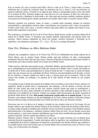 Telos 75

Este es nuestro rol, esta es nuestra meta final a llevar a cabo en la Tierra, y luego todos, en masa,
subiremos por el espiral de evolución hacia los dominios de Luz y Amor, y nos convertiremos en
quienes realmente somos, viviendo en un lugar de paz, belleza y prosperidad, juntos como una célula
en el corazón de Dios. Entonces hagan este viaje hacia la Luz con nosotros, al abrir sus corazones a
nuestra existencia y dándonos la bienvenida a sus vidas para que nosotros también, podamos guiarlos
en los pasos de continua gloria, donde caminamos con ustedes, lado a lado, en nuestro camino a Dios.

Entonces caminen con nosotros, mano en mano, y cuando estén cansados, piensen en nosotros
sosteniéndolos y apoyándolos mientras todos, como planeta, nos acercamos más y más a la ascensión.
Ustedes están cerca, muy cerca, y nosotros estamos aquí para darles ese empuje extra hacia la Luz,
donde todos esperamos su presencia.

Nos asoleamos a la lumbre de la Luz de la Tierra Hueca, donde hemos creado un paraíso dentro de la
matriz de la Madre Tierra. Y deseamos que ustedes también experimenten este paraíso junto con
nosotros. Ahora estamos trabajando de cerca con ustedes, nuestros hermanos y hermanas en la
superficie, y los alentamos a proseguir. Yo soy Mikos, su amigo del pasado.


Una Vez Vivimos en Otro Sistema Solar

¡Saludos mis compañeros viajeros en la Tierra! Soy Mikos, hablándoles hoy desde adentro de la
Tierra Hueca, que es nuestro hogar. Hemos estado aquí por millones de años, evolucionando
lentamente hacia los Seres Divinos que somos. Nuestra evolución ha tomado grandes pasos debido al
aislamiento, por estar envueltos dentro de la matriz de la Madre Tierra.

Todas nuestras vidas han transcurrido en paz y felicidad, debido a nuestra ubicación. Existimos aquí en
paz y tranquilidad por la proximidad del latido del corazón de la Madre Tierra. Cuanto más hondo se
va dentro de la Tierra, más profundamente se siente el latido de ella. Y cuanto más se siente Su latido,
tanto más uno resuena con sus cualidades de Diosa. Entonces esta proximidad nos ha llevado, a través
de los milenios, a nuestra unidad con toda la vida y a nuestro gozo por la existencia. Toda la vida
conoce esta unidad, sin embargo a la mayoría de la vida todavía le falta sentirla en sus cuerpos
externos.

A la medida en que el latido del corazón de la Madre Tierra reverbera a través de la Tierra, alcanza a la
superficie, donde se puede sentir y experimentar. Sin embargo, a fin de sentirlo y resonar con este
latido de vida, tienen que estar en paz. Sus cuerpos externos tienen que estar en coordinación y
sincronía unos con otros, todos vibrando a la misma velocidad y todos sintiendo la gracia de Dios y la
inmersión en la unidad de la Creación. Cuando sus cuerpos están descansando, de noche, resuenan al
profundo latido dentro de ellos. Sólo pueden evolucionar cuando están en un estado de paz. Y por eso
Nosotros, que estamos inmersos en las profundidades de la Tierra, hemos podido evolucionar, porque
Nosotros hemos estado en Sincronicidad con el latido de toda la vida y con Nosotros mismos.

Estuvimos una vez a la deriva en el espacio, viviendo en otro sistema solar en la Vía Láctea. En ese
tiempo, había lo que ustedes hoy llaman Guerras de las Estrellas o Guerra de las Galaxias (Star Wars).
La gente estaba ocupada en batallas para controlar nuestra sección de la galaxia. Estas batallas trajeron
gran destrucción a los planetas y arrojaron sistemas solares fuera de curso. Era un tiempo oscuro para
nuestra galaxia, y seres como nosotros anhelábamos que la paz fuera restablecida para poder continuar
nuestra evolución. Allí fue cuando descubrimos a la Tierra.
Dejamos nuestro sistema solar y viajamos hasta aquí, que en aquél momento era un planeta poco
conocido fuera de su parámetro. Cuando aterrizamos sobre la superficie, nos asombramos de la belleza
y tranquilidad de la Tierra. Exploramos la superficie y encontramos los túneles abiertos que conducen a
la cavidad interna. Estos eran túneles que ya existían desde otras civilizaciones, pues la Tierra es muy
vieja y sus civilizaciones son antiguas.
 