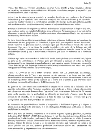 Telos 76

Todos los Planetas Tienen Aperturas en Sus Polos Norte y Sur, y migramos a través
de los polos y encontramos nuestro nido adentro. El interior es tan limpio, tan puro, y tan pacífico, que
desde ese entonces jamás lo dejamos.

A través de los tiempos hemos agrandado y expandido los túneles que conducen a las Ciudades
Subterráneas y a la superficie, como medios de transporte para nuestros habitantes y los de ustedes.
Aunque no muchos viajeros de la superficie han utilizado estos túneles, existen para el futuro, cuando
más y más de nosotros nos comunicaremos y haremos el viaje para visitarnos unos a otros.

Entonces la superficie está salpicada de entradas de túneles que ustedes verán en el mapa de este libro,
que conducen tanto a las ciudades Subterráneas como a Nosotros. Así es como es en la mayoría de los
planetas en su galaxia, donde la gente viaja libremente tanto a la cuna como al borde, para intercambiar
información y aprender unos de otros.

Su tierra tiene toda una historia, retrocediendo milenios en el tiempo. Infelizmente, su historia no ha
sido siempre pacífica, porque una vez descubierta, la gente peleó grandes guerras tratando de controlar,
minar y remover sus preciosos recursos. Entonces sepan que estos tiempos de violar a la Tierra se
terminaron. Esos seres ya no tienen la entrada permitida a este sector de la Galaxia, que está
elevándose en la Luz constantemente, con la constancia de las olas que bañan las costas. La luz fluye
incesantemente ahora, y trae la tranquilidad y conciencia que todos los habitantes de la superficie
anhelan.

Nosotros aquí en las cavidades Huecas de la Tierra, hemos estado pidiendo por eones más Luz y ayuda
de parte de la Confederación de Planetas para que intercedan y detengan el influjo de bandas
asoladoras de Ets que han estado arrasando el espacio para encontrar planetas ricos en reservas como la
Tierra. Pero hoy ya está. Sepan que la Confederación protege completamente este sector, para que la
vida pueda finalmente comenzar a evolucionar en paz.

Todas las formas de vida están optando ahora por La Ascensión. Sin embargo,
algunos ascenderán con la Tierra y con nosotros en este momento, y los demás que han estado
inconscientes de sus elecciones interiores y no están dispuestos a ascender en este tiempo, lo harán en
un momento posterior. Sepan que la ascensión de la Tierra está asegurada, y que estaremos todos
trasladando nuestra ubicación más cerca de Helios, nuestro Sol.

La gente en la Tierra Hueca está desbordando de alegría con el ascenso en la frecuencia que ha
ocurrido en los últimos años. Ansiamos conectarnos con ustedes en lo físico, y ahora esta conexión
está plenamente asegurada. Podemos hasta “garantizar” esto, como ustedes dirían arriba. Si, ustedes
están arriba nuestro, pero la profundidad de ubicación es irrelevante. Porque con la paz
viniendo al planeta, se le asegurará a toda la vida un rápido evolucionar para
compensar por los días perdidos de oscuridad

La Humanidad ha aprendido bien su lección, y ha aprendido la futilidad de la guerra y la disputa, y
clama ahora que haya un fin a la locura. Y el fin está llegando. Ustedes están testificando los últimos
estallidos en la superficie.

Desde este punto en adelante, comenzarán a ver la unión de gente, lugares y principios, al juntarse
todos como UNA TIERRA UNIDA. Este es el día por el cual Dios ha estado esperando. Este es el día
por el cual sus Yos Divinos han estado orando. Este es el día en que abriremos las salidas de nuestros
túneles y vendremos a ustedes, con nuestras túnicas de brillantes colores y sandalias resplandecientes,
portando regalos de inmensa riqueza y los mecanismos necesarios que regresarán su planeta a su
estado prístino una vez más, porque podemos solucionar todos sus problemas de
contaminación y enfermedad en sólo momentos.
 