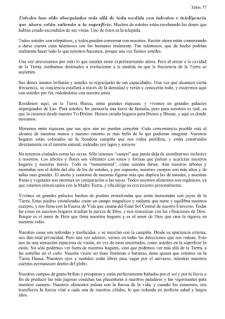 Telos 77

Ustedes han sido obsequiados más allá de toda medida con talentos e inteligencia
que ahora están saliendo a la superficie. Muchos de ustedes están recobrando los dones que
habían estado escondidos de sus vistas. Uno de éstos es la telepatía.

Todos ustedes son telepáticos, y todos pueden conversar con nosotros. Recién ahora están comenzando
a darse cuenta cuán talentosos son los humanos realmente. Tan talentosos, que de hecho podrían
realmente hacer todo lo que nosotros hacemos, porque una vez fuimos ustedes.

Una vez atravesamos por todo lo que ustedes están experimentando ahora. Pero al entrar a la cavidad
de la Tierra, estábamos destinados a evolucionar a la medida en que la frecuencia de la Tierra se
acelerara.

Sus dones innatos brillarán y ustedes se regocijarán de sus capacidades. Una vez que alcancen cierta
frecuencia, su conciencia estallará a través de la densidad y verán y conocerán todo, y estaremos aquí
con ustedes por fin, rodeándolos con nuestro amor.

Residimos aquí, en la Tierra Hueca, entre grandes riquezas, y vivimos en grandes palacios
impregnados de Luz. Para ustedes, les parecería una tierra de fantasía, pero para nosotros es real, ya
que la creamos desde nuestro Yo Divino. Hemos creado hogares para Dioses y Diosas, y aquí es donde
moramos.

Moramos entre riquezas que sus ojos aún no pueden concebir. Cada conveniencia posible está al
alcance de nuestras manos y nuestro entorno es más bello de lo que pudieran imaginar. Nuestros
hogares están colocados en la frondosa campiña que nos rodea prolífera, y están construidos
directamente en el entorno natural, rodeadas por lagos y arroyos.

No tenemos ciudades como las suyas. Sólo tenemos “campo” que jamás deja de asombrarnos inclusive
a nosotros. Los árboles y flores son vibrantes con tonos y formas que pulsan y acarician nuestros
hogares y nuestras tierras. Todo es “monumental”, cómo ustedes dirían. Aún nuestros árboles y
montañas son el doble del alto de los de ustedes, y por supuesto, nuestros cuerpos son más altos y de
tallas más grandes. El ancho y contorno de nuestras figuras más que duplica las de ustedes, y nuestras
frutas y vegetales son enormes en comparación a las suyas. Todos nuestros alimentos son orgánicos, ya
que estamos sintonizados con la Madre Tierra, y ella dirige su crecimiento personalmente.

Vivimos en grandes palacios hechos de piedras cristalizadas que están incrustadas con joyas de la
Tierra. Estas piedras cristalizadas crean un campo magnético y radiante que nutre y equilibra nuestros
cuerpos, y nos llena con la Fuerza de Vida que emana del Gran Sol Central de nuestro Universo. Todas
las cosas en nuestros hogares irradian la pureza de Dios, y nos sintonizan con las vibraciones de Dios.
Porque es el amor de Dios que llena nuestros hogares y es el amor de Dios que crea la riqueza en
nuestras vidas.

Nuestras casas son redondas y traslúcidas, y se mezclan con la campiña. Desde su apariencia externa,
nos dan total privacidad. Pero una vez adentro, vemos en todas las direcciones que nos rodean. Esto
nos da una sensación espaciosa de visión, en vez de estar encerrados, como ustedes en la superficie lo
están. No sólo podemos ver fuera de nuestros hogares, sino que podemos ver más allá de la Tierra, a
las estrellas en el cielo. Nuestra visión no tiene fronteras o barreras, done quiera que estemos en la
Tierra Hueca. Nuestros ojos y sentidos están libres para vagar por el universo, mientras nuestros
cuerpos permanecen dentro del globo.

Nuestros campos de grano brillan y prosperan y están perfectamente bañados por el sol y por la lluvia a
fin de producir las más jugosas cosechas tan placenteras a nuestros paladares y tan vigorizantes para
nuestros cuerpos. Nuestros alimentos pulsan con la fuerza de la vida, y cuando los comemos, nos
transfieren la fuerza vital a cada una de nuestras células, lo que redunda en perfecta salud y largos
años.
 