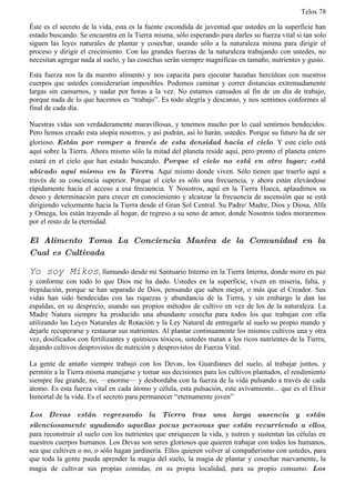 Telos 78

Éste es el secreto de la vida, esta es la fuente escondida de juventud que ustedes en la superficie han
estado buscando. Se encuentra en la Tierra misma, sólo esperando para darles su fuerza vital si tan solo
siguen las leyes naturales de plantar y cosechar, usando sólo a la naturaleza misma para dirigir el
proceso y dirigir el crecimiento. Con las grandes fuerzas de la naturaleza trabajando con ustedes, no
necesitan agregar nada al suelo, y las cosechas serán siempre magníficas en tamaño, nutrientes y gusto.

Esta fuerza nos la da nuestro alimento y nos capacita para ejecutar hazañas hercúleas con nuestros
cuerpos que ustedes considerarían imposibles. Podemos caminar y correr distancias extremadamente
largas sin cansarnos, y nadar por horas a la vez. No estamos cansados al fin de un día de trabajo,
porque nada de lo que hacemos es “trabajo”. Es todo alegría y descanso, y nos sentimos conformes al
final de cada día.

Nuestras vidas son verdaderamente maravillosas, y tenemos mucho por lo cual sentirnos bendecidos.
Pero hemos creado esta utopía nosotros, y así podrán, así lo harán, ustedes. Porque su futuro ha de ser
glorioso. Están por romper a través de esta densidad hacia el cielo. Y este cielo está
aquí sobre la Tierra. Ahora mismo sólo la mitad del planeta reside aquí, pero pronto el planeta entero
estará en el cielo que han estado buscando. Porque el cielo no está en otro lugar; está
ubicado aquí mismo en la Tierra. Aquí mismo donde viven. Sólo tienen que traerlo aquí a
través de su conciencia superior. Porque el cielo es sólo una frecuencia, y ahora están elevándose
rápidamente hacia el acceso a esa frecuencia. Y Nosotros, aquí en la Tierra Hueca, aplaudimos su
deseo y determinación para crecer en conocimiento y alcanzar la frecuencia de ascensión que se está
dirigiendo velozmente hacia la Tierra desde el Gran Sol Central. Su Padre/ Madre, Dios y Diosa, Alfa
y Omega, los están trayendo al hogar, de regreso a su seno de amor, donde Nosotros todos moraremos
por el resto de la eternidad.

El Alimento Toma La Conciencia Masiva de la Comunidad en la
Cual es Cultivada

Yo soy Mikos, llamando desde mi Santuario Interno en la Tierra Interna, donde moro en paz
y conforme con todo lo que Dios me ha dado. Ustedes en la superficie, viven en miseria, falta, y
trepidación, porque se han separado de Dios, pensando que saben mejor, o más que el Creador. Sus
vidas han sido bendecidas con las riquezas y abundancia de la Tierra, y sin embargo le dan las
espaldas, en su desprecio, usando sus propios métodos de cultivo en vez de los de la naturaleza. La
Madre Natura siempre ha producido una abundante cosecha para todos los que trabajan con ella
utilizando las Leyes Naturales de Rotación y la Ley Natural de entregarle al suelo su propio mando y
dejarle recuperarse y restaurar sus nutrientes. Al plantar continuamente los mismos cultivos una y otra
vez, dosificados con fertilizantes y químicos tóxicos, ustedes matan a los ricos nutrientes de la Tierra,
dejando cultivos desprovistos de nutrición y desprovistos de Fuerza Vital.

La gente de antaño siempre trabajó con los Devas, los Guardianes del suelo, al trabajar juntos, y
permitir a la Tierra misma manejarse y tomar sus decisiones para los cultivos plantados, el rendimiento
siempre fue grande, no, —enorme— y desbordaba con la fuerza de la vida pulsando a través de cada
átomo. Es esta fuerza vital en cada átomo y célula, esta pulsación, este avivamiento... que es el Elixir
Inmortal de la vida. Es el secreto para permanecer “eternamente joven”

Los Devas están regresando la Tierra tras una larga ausencia y están
silenciosamente ayudando aquellas pocas personas que están recurriendo a ellos,
para reconstruir al suelo con los nutrientes que enriquecen la vida, y nutren y sustentan las células en
nuestros cuerpos humanos. Los Devas son seres gloriosos que quieren trabajar con todos los humanos,
sea que cultiven o no, o sólo hagan jardinería. Ellos quieren volver al compañerismo con ustedes, para
que toda la gente pueda aprender la magia del suelo, la magia de plantar y cosechar nuevamente, la
magia de cultivar sus propias comidas, en su propia localidad, para su propio consumo. Los
 