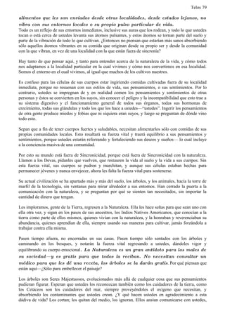 Telos 79

alimentos que les son enviados desde otras localidades, desde estados lejanos, no
vibra con sus entornos locales o su propio pulso particular de vida.
Todo es un reflejo de sus entornos inmediatos, inclusive sus auras que los rodean, y todo lo que ustedes
tocan o está cerca de ustedes levanta sus átomos pulsantes, y estos átomos se tornan parte del suelo y
parte de la vibración de todo lo que cultivan. ¿Entonces no piensan que estarían más sanos absorbiendo
sólo aquellos átomos vibrantes en su comida que originan desde su propio ser y desde la comunidad
con la que vibran, en vez de una localidad con la que están fuera de sincronía?

Hay tanto de que pensar aquí, y tanto para entender acerca de la naturaleza de la vida, y cómo todos
nos adaptamos a la localidad particular en la cual vivimos y cómo nos convertimos en esa localidad.
Somos el entorno en el cual vivimos, al igual que muchos de los cultivos nuestros.

Es confuso para las células de sus cuerpos estar ingiriendo comidas cultivadas fuera de su localidad
inmediata, porque no resuenan con sus estilos de vida, sus pensamientos, o sus sentimientos. Por lo
contrario, ustedes se impregnan de y en realidad comen los pensamientos y sentimientos de otras
personas y éstos se convierten en los suyos, sin conocer el peligro y la incompatibilidad que esto trae a
su sistema digestivo y el funcionamiento general de todos sus órganos, todas sus hormonas de
crecimiento, todas sus glándulas y todo los que los hace a ustedes—“ustedes”. Ingerir los pensamientos
de otra gente produce miedos y fobias que ni siquiera eran suyos, y luego se preguntan de dónde vino
todo esto.

Sepan que a fin de tener cuerpos fuertes y saludables, necesitan alimentarlos sólo con comidas de sus
propias comunidades locales. Esto resaltará su fuerza vital y traerá equilibrio a sus pensamientos y
sentimientos, porque ustedes estarán reforzando y fortaleciendo sus deseos y sueños— lo cual incluye
a la conciencia masiva de una comunidad.

Por esto su mundo está fuera de Sincronicidad, porque está fuera de Sincronicidad con la naturaleza.
Llamen a los Devas, pídanles que vuelven, que restauren la vida al suelo y la vida a sus cuerpos. Sin
esta fuerza vital, sus cuerpos se pudren y marchitan, y aunque sus células estaban hechas para
permanecer jóvenes y nunca envejecer, ahora les falta la fuerza vital para sostenerse.

Su actual civilización se ha apartado más y más del suelo, los árboles, y los animales, hacia la torre de
marfil de la tecnología, sin ventanas para mirar alrededor a sus entornos. Han cerrado la puerta a la
comunicación con la naturaleza, y se preguntan por qué se sienten tan necesitados, sin importar la
cantidad de dinero que tengan.

Les imploramos, gente de la Tierra, regresen a la Naturaleza. Ella les hace señas para que sean uno con
ella otra vez, y sigan en los pasos de sus ancestros, los Indios Nativos Americanos, que conocían a la
tierra como parte de ellos mismos, quienes vivían con la naturaleza, y la honraban y reverenciaban su
abundancia, quienes aprendían de ella, siempre usando sus maneras para cultivar, jamás forzándola a
trabajar contra ella misma.

Pasen tiempo afuera, no encerradas en sus casas. Pasen tiempo sólo sentados con los árboles y
caminando en los bosques, y notarán la fuerza vital regresando a ustedes, dándoles vigor y
equilibrando su cuerpo emocional. La Naturaleza es un gran antídoto para los males de
su sociedad— y es gratis para que todos la reciban. No necesitan consultar un
médico para que les dé una receta, los árboles se la darán gratis. Por qué piensan que
están aquí—¿Sólo para embellecer el paisaje?

Los árboles son Seres Majestuosos, evolucionados más allá de cualquier cosa que sus pensamientos
pudieran figurar. Esperan que ustedes los reconozcan también como los cuidadores de la tierra, como
los Cetáceos son los cuidadores del mar, siempre proveyéndoles el oxígeno que necesitan, y
absorbiendo los contaminantes que ustedes crean. ¿Y qué hacen ustedes en agradecimiento a esta
dádiva de vida? Los cortan; los quitan del medio, los ignoran. Ellos ansían comunicarse con ustedes,
 