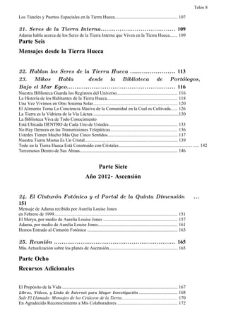 Telos 8

Los Túneles y Puertos Espaciales en la Tierra Hueca....................................................... 107

21. Seres de la Tierra Interna....................................... 109
Adama habla acerca de los Seres de la Tierra Interna que Viven en la Tierra Hueca....... 109
Parte Seis
Mensajes desde la Tierra Hueca


22. Hablan los Seres de la Tierra Hueca ....................... 113
23. Mikos Habla            desde la Biblioteca de Portólogos,
Bajo el Mar Egeo......................................................... 116
Nuestra Biblioteca Guarda los Registros del Universo..................................................... 116
La Historia de los Habitantes de la Tierra Hueca.............................................................. 118
Una Vez Vivimos en Otro Sistema Solar.......................................................................... 120
El Alimento Toma La Conciencia Masiva de la Comunidad en la Cual es Cultivada...... 126
La Tierra es la Vidriera de la Vía Láctea ..........................................................................130
La Biblioteca Viva de Todo Conocimiento
Está Ubicada DENTRO de Cada Uno de Ustedes............................................................ 133
No Hay Demora en las Transmisiones Telepáticas........................................................... 136
Ustedes Tienen Mucho Más Que Cinco Sentidos............................................................. 137
Nuestra Tierra Misma Es Un Cristal................................................................................. 139
Todo en la Tierra Hueca Está Construido con Cristales................................................................. ..... 142
Terremotos Dentro de Sus Almas..................................................................................... 146


                                                              Parte Siete
                                                   Año 2012- Ascensión


24. El Cinturón Fotónico y el Portal de la Quinta Dimensión                                                                          ...
151
Mensaje de Adama recibido por Aurelia Louise Jones
en Febrero de 1999............................................................................................................ 151
El Morya, por medio de Aurelia Louise Jones ................................................................. 157
Adama, por medio de Aurelia Louise Jones...................................................................... 161
Hemos Entrado al Cinturón Fotónico ............................................................................... 163

25. Reunión ................................................................ 165
Más Actualización sobre los planes de Ascensión............................................................ 165
Parte Ocho:
Parte Ocho
Recursos Adicionales

El Propósito de la Vida ..................................................................................................... 167
Libros, Videos, y Links de Internet para Mayor Investigación ................................. 168
Sale El Llamado: Mensajes de los Cetáceos de la Tierra................................................. 170
En Agradecido Reconocimiento a Mis Colaboradores .................................................... 172
 