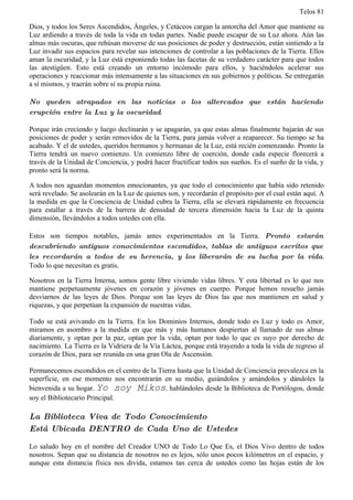 Telos 81

Dios, y todos los Seres Ascendidos, Ángeles, y Cetáceos cargan la antorcha del Amor que mantiene su
Luz ardiendo a través de toda la vida en todas partes. Nadie puede escapar de su Luz ahora. Aún las
almas más oscuras, que rehúsan moverse de sus posiciones de poder y destrucción, están sintiendo a la
Luz invadir sus espacios para revelar sus intenciones de controlar a las poblaciones de la Tierra. Ellos
aman la oscuridad, y la Luz está exponiendo todas las facetas de su verdadero carácter para que todos
las atestigüen. Esto está creando un entorno incómodo para ellos, y haciéndolos acelerar sus
operaciones y reaccionar más intensamente a las situaciones en sus gobiernos y políticas. Se entregarán
a sí mismos, y traerán sobre sí su propia ruina.

No queden atrapados en las noticias o los altercados que están haciendo
erupción entre la Luz y la oscuridad.

Porque irán creciendo y luego declinarán y se apagarán, ya que estas almas finalmente bajarán de sus
posiciones de poder y serán removidos de la Tierra, para jamás volver a reaparecer. Su tiempo se ha
acabado. Y el de ustedes, queridos hermanos y hermanas de la Luz, está recién comenzando. Pronto la
Tierra tendrá un nuevo comienzo. Un comienzo libre de coerción, donde cada especie florecerá a
través de la Unidad de Conciencia, y podrá hacer fructificar todos sus sueños. Es el sueño de la vida, y
pronto será la norma.

A todos nos aguardan momentos emocionantes, ya que todo el conocimiento que había sido retenido
será revelado. Se asolearán en la Luz de quienes son, y recordarán el propósito por el cual están aquí. A
la medida en que la Conciencia de Unidad cubra la Tierra, ella se elevará rápidamente en frecuencia
para estallar a través de la barrera de densidad de tercera dimensión hacia la Luz de la quinta
dimensión, llevándolos a todos ustedes con ella.

Estos son tiempos notables, jamás antes experimentados en la Tierra. Pronto estarán
descubriendo antiguos conocimientos escondidos, tablas de antiguos escritos que
les recordarán a todos de su herencia, y los liberarán de su lucha por la vida.
Todo lo que necesitan es gratis.

Nosotros en la Tierra Interna, somos gente libre viviendo vidas libres. Y esta libertad es lo que nos
mantiene perpetuamente jóvenes en corazón y jóvenes en cuerpo. Porque hemos resuelto jamás
desviarnos de las leyes de Dios. Porque son las leyes de Dios las que nos mantienen en salud y
riquezas, y que perpetúan la expansión de nuestras vidas.

Todo se está avivando en la Tierra. En los Dominios Internos, donde todo es Luz y todo es Amor,
miramos en asombro a la medida en que más y más humanos despiertan al llamado de sus almas
diariamente, y optan por la paz, optan por la vida, optan por todo lo que es suyo por derecho de
nacimiento. La Tierra es la Vidriera de la Vía Láctea, porque está trayendo a toda la vida de regreso al
corazón de Dios, para ser reunida en una gran Ola de Ascensión.

Permanecemos escondidos en el centro de la Tierra hasta que la Unidad de Conciencia prevalezca en la
superficie, en ese momento nos encontrarán en su medio, guiándolos y amándolos y dándoles la
bienvenida a su hogar. Yo soy Mikos, hablándoles desde la Biblioteca de Portólogos, donde
soy el Bibliotecario Principal.

La Biblioteca Viva de Todo Conocimiento
Está Ubicada DENTRO de Cada Uno de Ustedes

Lo saludo hoy en el nombre del Creador UNO de Todo Lo Que Es, el Dios Vivo dentro de todos
nosotros. Sepan que su distancia de nosotros no es lejos, sólo unos pocos kilómetros en el espacio, y
aunque esta distancia física nos divida, estamos tan cerca de ustedes como las hojas están de los
 