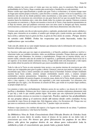 Telos 82

árboles, estamos tan cerca como el viento que roza sus rostros, pues la conciencia fluye desde las
profundidades de la Tierra y llega a ustedes para acariciarlos y bendecirlos en cada momento.
Hemos venido aquí específicamente a ayudar esta gran Tierra a evolucionar y al mismo tiempo tener
un hogar para nuestra propia evolución; y para llevarlos a ustedes, quienes viven en la superficie, a los
dominios más altos de luz donde podemos todos encontrarnos y estar juntos como Uno. Porque con
nuestra unión de conciencia nos convertimos en una gran fuerza de Luz que nos puede llevar a todos
nosotros hacia los dominios más y más altos donde todos los avatares nos esperan. Entonces avancen
con nosotros en conciencia, y fluyan con nosotros a través de la Tierra y lean nuestros pensamientos en
el flujo de retorno, para que podamos conversar unos con otros como se designó que fuera; nuestras
conversaciones y reuniones son lo que nos trasladará a todos hacia dimensiones más altas de luz.

Venimos ante ustedes este día en toda nuestra gloria y esplendor, produciendo todo nuestra sabiduría y
alegría, para vitorearlos en su sendero, el sendero que siempre gira y jamás termina, que conduce sólo
hacia arriba y adelante hacia la gloria de Dios, la gloria de Dios dentro de ustedes. Porque dentro
de ustedes está TODO. Todas las respuestas que están buscando, todas las
explicaciones que necesitan.

Todo está allí, dentro de su vasto templo humano que almacena toda la información del cosmos, y les
hacemos señas para que accedan a ella.

Les hacemos señas para que nos sigan en pensamiento, y al hacerlo, podemos ayudarles a resolver y
solucionar todos sus cuidados terrenales, todos sus problemas terrenales. Porque ahora que saben que
estamos aquí, sólo llámennos, los oiremos y responderemos. Porque esta es nuestra misión, este es
nuestro sueño, conectar cada uno de ustedes en la superficie, y gentilmente guiarlos hacia la luz de su
ser superior, la luz donde ustedes realmente moran, el lugar donde todo está almacenado y todo espera
que ustedes abran las puertas de información que yacen escondidas dentro de su propio ser.

Toda la vida en la Tierra en este momento tiene acceso a sus puertas internas de conciencia que sólo
tienen que ser empujadas para girar la graba y abrirse. Entonces, muevan esas puertas y ábranlas, y nos
encontrarán aquí, listos a entrar caminado con ustedes hacia la Eternidad. Estamos siempre irradiando
nuestras luces hacia ustedes, estamos siempre emitiéndoles nuestro amor, y estamos siempre
emitiéndoles nuestros pensamientos. Atrápenlos, y devuélvanlos a nosotros. Estamos anidados,
acurrucados alrededor de nuestros hogares, en nuestras casas, dentro de la Tierra, donde estamos muy a
salvo y muy seguros, y les ofrecemos esta seguridad y este estar acurrucados. Les ofrecemos esto
esperando que nos sigan, y los llevaremos al corazón de Dios, que reside en su propio lugar cardíaco,
su propio templo de Luz.

Los amamos a todos muy profundamente. Sabemos acerca de sus sueños y sus deseos de vivir vidas
pacíficas y abundantes. Entonces por favor viajen con nosotros, mientras exploramos plenamente todo
lo que hay y todo lo que ustedes pueden lograr. Sólo sepan que esta exploración proviene desde
adentro de ustedes; entonces no necesitan ir a ningún lado. Pueden explorar las profundidades
de sus propias almas y el universo desde allí mismo donde estén sentados. No hay
necesidad de viajes físicos de ningún tipo. Sólo hágannos señas y los llevaremos allí. Porque una vez
que unen su conciencia con la nuestra, somos Uno. Y pueden viajar con nosotros.

Podemos viajar juntos a los confines del espacio y los lugares más internos de sus almas. Y podemos
unirnos en una conciencia y volar hacia las Estrellas.

La Biblioteca Viva de Todo Conocimiento Está Ubicada Dentro de Ustedes. Desde
este punto de acceso dentro de ustedes, tienen al alcance de las puntas de sus dedos todo el
conocimiento que existe. No tienen que girar físicamente las paginas de un libro
físico; sólo giren las paginas dentro de sus almas para redescubrir toda la
sabiduría y todo el conocimiento que jamás hubo y jamás habrá.
 