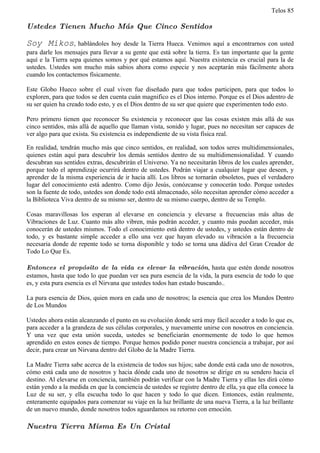 Telos 85

Ustedes Tienen Mucho Más Que Cinco Sentidos

Soy Mikos,          hablándoles hoy desde la Tierra Hueca. Venimos aquí a encontrarnos con usted
para darle los mensajes para llevar a su gente que está sobre la tierra. Es tan importante que la gente
aquí e la Tierra sepa quienes somos y por qué estamos aquí. Nuestra existencia es crucial para la de
ustedes. Ustedes son mucho más sabios ahora como especie y nos aceptarán más fácilmente ahora
cuando los contactemos físicamente.

Este Globo Hueco sobre el cual viven fue diseñado para que todos participen, para que todos lo
exploren, para que todos se den cuenta cuán magnifico es el Dios interno. Porque es el Dios adentro de
su ser quien ha creado todo esto, y es el Dios dentro de su ser que quiere que experimenten todo esto.

Pero primero tienen que reconocer Su existencia y reconocer que las cosas existen más allá de sus
cinco sentidos, más allá de aquello que llaman vista, sonido y lugar, pues no necesitan ser capaces de
ver algo para que exista. Su existencia es independiente de su vista física real.

En realidad, tendrán mucho más que cinco sentidos, en realidad, son todos seres multidimensionales,
quienes están aquí para descubrir los demás sentidos dentro de su multidimensionalidad. Y cuando
descubran sus sentidos extras, descubrirán el Universo. Ya no necesitarán libros de los cuales aprender,
porque todo el aprendizaje ocurrirá dentro de ustedes. Podrán viajar a cualquier lugar que deseen, y
aprender de la misma experiencia de ir hacia allí. Los libros se tornarán obsoletos, pues el verdadero
lugar del conocimiento está adentro. Como dijo Jesús, conózcanse y conocerán todo. Porque ustedes
son la fuente de todo, ustedes son donde todo está almacenado, sólo necesitan aprender cómo acceder a
la Biblioteca Viva dentro de su mismo ser, dentro de su mismo cuerpo, dentro de su Templo.

Cosas maravillosas los esperan al elevarse en conciencia y elevarse a frecuencias más altas de
Vibraciones de Luz. Cuanto más alto vibren, más podrán acceder, y cuanto más puedan acceder, más
conocerán de ustedes mismos. Todo el conocimiento está dentro de ustedes, y ustedes están dentro de
todo, y es bastante simple acceder a ello una vez que hayan elevado su vibración a la frecuencia
necesaria donde de repente todo se torna disponible y todo se torna una dádiva del Gran Creador de
Todo Lo Que Es.

Entonces el propósito de la vida es elevar la vibración, hasta que estén donde nosotros
estamos, hasta que todo lo que puedan ver sea pura esencia de la vida, la pura esencia de todo lo que
es, y esta pura esencia es el Nirvana que ustedes todos han estado buscando..

La pura esencia de Dios, quien mora en cada uno de nosotros; la esencia que crea los Mundos Dentro
de Los Mundos

Ustedes ahora están alcanzando el punto en su evolución donde será muy fácil acceder a todo lo que es,
para acceder a la grandeza de sus células corporales, y nuevamente unirse con nosotros en conciencia.
Y una vez que esta unión suceda, ustedes se beneficiarán enormemente de todo lo que hemos
aprendido en estos eones de tiempo. Porque hemos podido poner nuestra conciencia a trabajar, por así
decir, para crear un Nirvana dentro del Globo de la Madre Tierra.

La Madre Tierra sabe acerca de la existencia de todos sus hijos; sabe donde está cada uno de nosotros,
cómo está cada uno de nosotros y hacia dónde cada uno de nosotros se dirige en su sendero hacia el
destino. Al elevarse en conciencia, también podrán verificar con la Madre Tierra y ellas les dirá cómo
están yendo a la medida en que la conciencia de ustedes se registre dentro de ella, ya que ella conoce la
Luz de su ser, y ella escucha todo lo que hacen y todo lo que dicen. Entonces, están realmente,
enteramente equipados para comenzar su viaje en la luz brillante de una nueva Tierra, a la luz brillante
de un nuevo mundo, donde nosotros todos aguardamos su retorno con emoción.

Nuestra Tierra Misma Es Un Cristal
 