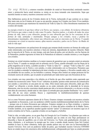 Telos 86


Yo soy Mikos, y estamos reunidos alrededor de usted en Sincronicidad, emitiendo nuestro
amor y protección hacia usted mientras se sienta en su mesa tomando esta transmisión. Sepa que
nuestras mentes se unen y nuestros corazones son Uno.

Hoy hablaremos acerca de los Cristales dentro de la Tierra, incluyendo el que sostiene en su mano.
Hay tanto más en los Cristales de lo que su ojo percibe, porque los Cristales son Seres Vivos también.
Son pura conciencia que mantienen las memorias de Todo Lo Que Es. Ellos literalmente mantienen los
eventos del mundo.

La energía cristal es lo que hace vibrar a la Tierra, sus cuerpos, y sus células. Es la fuerza vibratoria
del Universo que reúne a toda la vida como Un pulso. Nuestros pulsos, y el pulso de todas las otras
formas de vida, laten a esta vibración, porque es esta vibración que late en los corazones de las
formas de vida, animadas e inanimadas. Porque aunque a los cristales, rocas y piedras los
denominamos inanimados, ellos tienen una vibración que está en sincronía con la Tierra. Y cuando
sostenemos un cristal en nuestras manos, afina nuestra conexión y pulso con la Tierra—la Madre de
toda la vida aquí.

Nuestros pensamientos son pulsaciones de energía que emanan desde nosotros en formas de ondas que
están sintonizadas con nuestros entornos o fuera de sintonía, dependiendo de nuestra vibración. Dado
que la mayoría de la Tierra, en este tiempo, está aún fuera de pulso, por así decirlo, con las fuerzas de
la Naturaleza, pueden regresarse al ritmo de la Naturaleza al rodearse a ustedes mismos y a sus hogares
con cristales.

Sostener un cristal mientras meditan es la mejor manera de garantizar que su energía estará en armonía
con la Tierra. Y cuando su energía esté en armonía con la Tierra, estarán alineados con las líneas de la
grilla magnética de la tierra, y podrán acceder a “Todo Lo Que Es” —porque “Todo Lo Que Es”, está
en flujo perpetuo con la Tierra y con ustedes, si están sintonizados con su frecuencia. Pensamos que
esto les ayudará a entender la importancia de tener cristales en sus hogares, y llevarlos cuando salen, ya
sea alrededor de sus cuellos, en sus bolsillos o carteras. Porque ellos emiten un campo protector de luz
resonante acerca de ustedes, que no puede ser penetrado por nada menor que esta frecuencia de luz.

Los cristales son muy parecidos a los árboles en el hecho de que ellos también están esperando que
ustedes los reconozcan como “Seres Vivos” cubiertos en piedra, quienes están ansiosos de comunicarse
con ustedes y convertirse en una parte de sus vidas. Ellos tienen tanto para ofrecerles, dado que ellos
“suben” su vibración a niveles donde ustedes ya no están sintiendo sólo la densidad de la tercera
dimensión, sino los niveles concientes donde pasan por alto a la tercera dimensión y se elevan a niveles
más altos de conciencia, donde toda la vida espera su entrada para que puedan finalmente “ver y sentir”
más allá de sus cinco sentidos físicos y experimentar la multidimensionalidad de quienes
verdaderamente son como humanos

Así es como Nosotros operamos dentro de la Tierra. Estamos siempre resonando con nuestros cristales
e igualando su frecuencia, y por eso podemos exhibir nuestra multidimensionalidad dentro de la Tierra
—porque esta es la única frecuencia que sabemos. Estamos siempre en su flujo cristalino, y estamos
siempre pulsando con nuestros entornos cristalinos y el ritmo del pulso cristalino de la Madre Tierra.
Ustedes también, en la superficie pueden igualar nuestro “pulso” al sintonizar con nosotros aquí en el
centro cristalino de la Tierra, y guardar cristales en sus hogares y bolsillos

Toda la vida, en todas partes, en un gran flujo de Energía de Luz Cristalina. Los planetas que están en
este flujo sincronizados son de la Luz, y los planetas que no están en este flujo permanecen en
discordia y fuera de equilibrio con el resto del Universo. La Tierra está gradualmente elevando su
ritmo vibratorio, y al acelerarse la energía que les viene a ustedes desde nuestro Gran Sol Central,
también lo hace su ritmo vibratorio, hasta que ustedes pulsen una vez más con la Sincronicidad de
nuestro Universo. Esto será un poderoso latido de pulso, que trasladará nuestro Universo ENTERO
hacia un estado mayor de conciencia ultra multidimensional, sobrepasando por lejos su estado presente
 