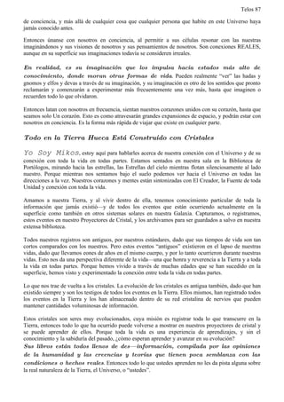 Telos 87

de conciencia, y más allá de cualquier cosa que cualquier persona que habite en este Universo haya
jamás conocido antes.

Entonces únanse con nosotros en conciencia, al permitir a sus células resonar con las nuestras
imaginándonos y sus visiones de nosotros y sus pensamientos de nosotros. Son conexiones REALES,
aunque en su superficie sus imaginaciones todavía se consideren irreales.

En realidad, es su imaginación que los impulsa hacia estados más alto de
conocimiento, donde moran otras formas de vida. Pueden realmente “ver” las hadas y
gnomos y elfos y devas a través de su imaginación, y su imaginación es otro de los sentidos que pronto
reclamarán y comenzarán a experimentar más frecuentemente una vez más, hasta que imaginen o
recuerden todo lo que olvidaron.

Entonces latan con nosotros en frecuencia, sientan nuestros corazones unidos con su corazón, hasta que
seamos solo Un corazón. Esto es como atravesarán grandes expansiones de espacio, y podrán estar con
nosotros en conciencia. Es la forma más rápida de viajar que existe en cualquier parte.

Todo en la Tierra Hueca Está Construido con Cristales

Yo Soy Mikos, estoy aquí para hablarles acerca de nuestra conexión con el Universo y de su
conexión con toda la vida en todas partes. Estamos sentados en nuestra sala en la Biblioteca de
Portólogos, mirando hacia las estrellas, las Estrellas del cielo mientras flotan silenciosamente al lado
nuestro. Porque mientras nos sentamos bajo el suelo podemos ver hacia el Universo en todas las
direcciones a la vez. Nuestros corazones y mentes están sintonizadas con El Creador, la Fuente de toda
Unidad y conexión con toda la vida.

Amamos a nuestra Tierra, y al vivir dentro de ella, tenemos conocimiento particular de toda la
información que jamás existió—y de todos los eventos que están ocurriendo actualmente en la
superficie como también en otros sistemas solares en nuestra Galaxia. Capturamos, o registramos,
estos eventos en nuestro Proyectores de Cristal, y los archivamos para ser guardados a salvo en nuestra
extensa biblioteca.

Todos nuestros registros son antiguos, por nuestros estándares, dado que sus tiempos de vida son tan
cortos comparados con los nuestros. Pero estos eventos “antiguos” existieron en el lapso de nuestras
vidas, dado que llevamos eones de años en el mismo cuerpo, y por lo tanto ocurrieron durante nuestras
vidas. Esto nos da una perspectiva diferente de la vida—una que honra y reverencia a la Tierra y a toda
la vida en todas partes. Porque hemos vivido a través de muchas edades que se han sucedido en la
superficie, hemos visto y experimentado la conexión entre toda la vida en todas partes.

Lo que nos trae de vuelta a los cristales. La evolución de los cristales es antigua también, dado que han
existido siempre y son los testigos de todos los eventos en la Tierra. Ellos mismos, han registrado todos
los eventos en la Tierra y los han almacenado dentro de su red cristalina de nervios que pueden
mantener cantidades voluminosas de información.

Estos cristales son seres muy evolucionados, cuya misión es registrar toda lo que transcurre en la
Tierra, entonces todo lo que ha ocurrido puede volverse a mostrar en nuestros proyectores de cristal y
se puede aprender de ellos. Porque toda la vida es una experiencia de aprendizajes, y sin el
conocimiento y la sabiduría del pasado, ¿cómo esperan aprender y avanzar en su evolución?
Sus libros están todos llenos de des— información, compilada por las opiniones
de la humanidad y las creencias y teorías que tienen poca semblanza con las
condiciones o hechos reales. Entonces todo lo que ustedes aprenden no les da pista alguna sobre
la real naturaleza de la Tierra, el Universo, o “ustedes”.
 