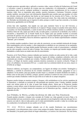 Telos 88

Cuando queremos aprender algo y aplicarlo a nuestras vidas, vamos al Salón de Grabaciones de Cristal
y volvemos a pasar la secuencia de eventos que nos conducirán a la información y sabiduría que
necesitamos para resolver cualquier problema o aumentar nuestro entendimiento de los eventos y
nuestras vidas. Esto es importante para ustedes, nuestros hermanos y hermanas Terrestres, porque
ustedes también, necesitan tener esta información disponible para ustedes para que puedan ver cómo
sus oficiales electos del gobierno han hecho un mal manejo de los recursos de la Tierra, y los han
mantenido virtualmente en la lucha por la supervivencia por eones. Sus vidas están tan controladas y
sus libertades tan diminuidas que ni siquiera lo saben, porque es todo lo que han conocido, y la rotulan
democracia, igualándola con la libertad.

¡Cómo han sido engañados, han tapado sus ojos para mantener fuera la Luz del Universo, y
encarcelarlos en esta pequeña isla flotando en el espacio! Porque aunque no puedan mirar para afuera,
o escuchar a la Tierra llamándolos, o sentir el amor de los árboles mientras ustedes se escabullen en su
frenético ritmo de vida, sepan que toda la vida, en todas partes, se percata de su desdicha y ha venido a
rescatarlos y despertarlos de su hondo Sueño de los Siglos para que puedan recobrar el recuerdo
conciente de quienes son, por qué están aquí en la Tierra, y la parte importante que juegan al llevar a la
Tierra fuera de su densidad y hacia los dominios superiores de la Luz donde experimentarán verdadera
“libertad”, por sí mismos.

Sus cristales pueden ayudarlos a hacer este salto de conciencia, en una cantidad minúscula de tiempo.
Sólo manténganlos cerca de ustedes, y ellos imprimirán su sabiduría en sus corazones en un santiamén,
elevando su vibración a un lugar donde puedan fácilmente acceder a todo el conocimiento y sabiduría
que ha sido recogida a través de todo el tiempo. Sus cristales, no importa qué tamaño tengan, pueden
trasladarlos a todos hacia un estado más alto de conocimiento.

Nosotros, en la Tierra Hueca, estamos rodeados por nuestros cristales en cada camino de la vida y cada
lugar donde vamos. Nuestros hogares, transportes, lugares de trabajo, complejos culturales, todo está
construido por cristales y rodeado por cristales. Nuestros edificios literalmente resplandecen con Luz
Cristal, y el fulgor de nuestro cuerpo aumenta mientras avanzamos en nuestra evolución. Porque el
amor y la sabiduría y la conciencia ES Luz—y cuanto más Luz contienen dentro de sus seres, mayor es
el brillo de su fulgor.

Entonces rodéense, sus hogares, sus computadoras, sus lugares de trabajo con cristales. Sosténgalos y
háblenles, y sentirán la conciencia de los cristales transferirse a la de ustedes, agregando su Luz y
sabiduría a la de ustedes, para que puedan acceder mejor a y entender el mundo alrededor de ustedes, y
brillar como un faro para su familia y amigos, quienes sentirán el confort de estar cerca de ustedes—el
confort que ustedes irradiarán a todos los que estén en el radio de su campo energético.

Pasamos mucho tiempo en nuestros campos y bosques, sólo asoleándonos en las caricias sanadoras de
la Naturaleza, y sintiendo su corriente de vida pulsando por nuestras venas. Ustedes, también, pueden
sentir este mismo pulso de la vida, al pasar más tiempo afuera. Ahora que es Primavera, pueden
sentarse y comer afuera, como lo hacemos nosotros, en vez de encerrados en sus casas. Esta es la mejor
relajación que hay y la mejor manera de conectarse con la Naturaleza que hay—estando con ella y no
separados de ella.

Los Cristales, la Tierra, y todas las formas de vida son Una Conciencia
Cuando puedan entender e integrar este concepto de Unidad, sus vidas ganarán un nuevo flujo, y la
Sincronicidad será una ocurrencia común, ya que operarán en una longitud de onda más alta que los re-
conecta con toda la vida en todas partes; por lo tanto permitiéndoles acceder a todas las avenidas que
los conducirán a la realización de sus sueños en la Tierra.

Yo soy Mikos,               siempre soñando con el día cuando finalmente nos encontraremos
nuevamente, y nos abrazaremos unos a otros como amigos de antaño. Sepan que estoy siempre alerto a
sus llamadas y los puedo guiar desde mi hogar subterráneo, y al unirse a mi conciencia. De esta forma,
 