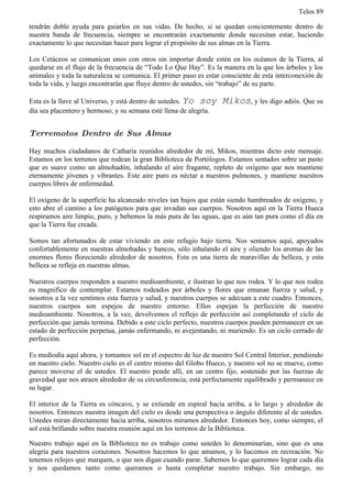 Telos 89

tendrán doble ayuda para guiarlos en sus vidas. De hecho, si se quedan concientemente dentro de
nuestra banda de frecuencia, siempre se encontrarán exactamente donde necesitan estar, haciendo
exactamente lo que necesitan hacer para lograr el propósito de sus almas en la Tierra.

Los Cetáceos se comunican unos con otros sin importar donde estén en los océanos de la Tierra, al
quedarse en el flujo de la frecuencia de “Todo Lo Que Hay”. Es la manera en la que los árboles y los
animales y toda la naturaleza se comunica. El primer paso es estar consciente de esta interconexión de
toda la vida, y luego encontrarán que fluye dentro de ustedes, sin “trabajo” de su parte.

Esta es la llave al Universo, y está dentro de ustedes. Yo soy     Mikos, y les digo adiós. Que su
día sea placentero y hermoso, y su semana esté llena de alegría.


Terremotos Dentro de Sus Almas

Hay muchos ciudadanos de Catharia reunidos alrededor de mí, Mikos, mientras dicto este mensaje.
Estamos en los terrenos que rodean la gran Biblioteca de Portólogos. Estamos sentados sobre un pasto
que es suave como un almohadón, inhalando el aire fragante, repleto de oxígeno que nos mantiene
eternamente jóvenes y vibrantes. Este aire puro es néctar a nuestros pulmones, y mantiene nuestros
cuerpos libres de enfermedad.

El oxígeno de la superficie ha alcanzado niveles tan bajos que están siendo hambreados de oxígeno, y
esto abre el camino a los patógenos para que invadan sus cuerpos. Nosotros aquí en la Tierra Hueca
respiramos aire limpio, puro, y bebemos la más pura de las aguas, que es aún tan pura como el día en
que la Tierra fue creada.

Somos tan afortunados de estar viviendo en este refugio bajo tierra. Nos sentamos aquí, apoyados
confortablemente en nuestras almohadas y bancos, sólo inhalando el aire y oliendo los aromas de las
enormes flores floreciendo alrededor de nosotros. Esta es una tierra de maravillas de belleza, y esta
belleza se refleja en nuestras almas.

Nuestros cuerpos responden a nuestro medioambiente, e ilustran lo que nos rodea. Y lo que nos rodea
es magnifico de contemplar. Estamos rodeados por árboles y flores que emanan fuerza y salud, y
nosotros a la vez sentimos esta fuerza y salud, y nuestros cuerpos se adecuan a este cuadro. Entonces,
nuestros cuerpos son espejos de nuestro entorno. Ellos espejan la perfección de nuestro
medioambiente. Nosotros, a la vez, devolvemos el reflejo de perfección así completando el ciclo de
perfección que jamás termina. Debido a este ciclo perfecto, nuestros cuerpos pueden permanecer en un
estado de perfección perpetua, jamás enfermando, ni avejentando, ni muriendo. Es un ciclo cerrado de
perfección.

Es mediodía aquí ahora, y tomamos sol en el espectro de luz de nuestro Sol Central Interior, pendiendo
en nuestro cielo. Nuestro cielo es el centro mismo del Globo Hueco, y nuestro sol no se mueve, como
parece moverse el de ustedes. El nuestro pende allí, en un centro fijo, sostenido por las fuerzas de
gravedad que nos atraen alrededor de su circunferencia; está perfectamente equilibrado y permanece en
su lugar.

El interior de la Tierra es cóncavo, y se extiende en espiral hacia arriba, a lo largo y alrededor de
nosotros. Entonces nuestra imagen del cielo es desde una perspectiva o ángulo diferente al de ustedes.
Ustedes miran directamente hacia arriba, nosotros miramos alrededor. Entonces hoy, como siempre, el
sol está brillando sobre nuestra reunión aquí en los terrenos de la Biblioteca.

Nuestro trabajo aquí en la Biblioteca no es trabajo como ustedes lo denominarían, sino que es una
alegría para nuestros corazones. Nosotros hacemos lo que amamos, y lo hacemos en recreación. No
tenemos relojes que marquen, o que nos digan cuando parar. Sabemos lo que queremos lograr cada día
y nos quedamos tanto como queramos o hasta completar nuestro trabajo. Sin embargo, no
 