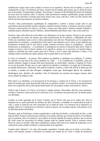 Telos 90

establecemos largas horas como ustedes lo hacen en la superficie. Nuestro día de trabajo es corto en
comparación al suyo. En términos de horas, nuestro día de trabajo dura menos que la mitad de horas
que el de ustedes. Si quisiéramos trabajar “más tiempo”, tenemos la flexibilidad de hacerlo sin infringir
en otras áreas de nuestras vidas- Y nuestras vidas permanecen siempre equilibradas, porque nuestros
itinerarios nos permiten el tiempo para hacer tantas otras cosas cada día y todos los días mucho más
allá de las horas que pasamos en nuestros trabajos.

Vivimos vidas perfectamente equilibradas de simplicidad y confort y hemos creado todo lo que
necesitamos para desarrollar nuestros talentos, expandir nuestras mentes, y fortalecer nuestros cuerpos.
Tenemos conservatorios de música y de baile y teatros por todas partes. Estamos siempre bailando y
cantando juntos, afinando nuestros talentos y desarrollándolos para hacer más y más cosas creativas.

Nuestras vidas están llenas de creatividad y nos deleitamos en lo que creamos. Porque lo que creamos
es compartido con todos, de manera que todos beneficiamos de los talentos y habilidades del otro.
Todos nos enseñamos unos a otros y todos aprendemos uno del otro. Prosperamos con la cooperación,
prosperamos al compartir, y prosperamos al dar todo lo que podamos unos a otros, lo que significa que
terminamos teniendo todo lo que hemos creado. Entonces nuestros dones se multiplican— nuestras
bendiciones se multiplican— y cosechamos la abundancia de nuestra civilización bajo tierra. Nada se
acapara ni posee, como lo hacen ustedes en la superficie, porque no es necesario, ni siquiera lógico,
cuando se entiende que todos somos parte de la Tierra, y por lo tanto todo pertenece a todos, y sin
embargo nada es poseído por nadie, porque todo es gratis para el uso de todos.

La clave es compartir— no poseer. Sólo cambien sus palabras y cambiarán sus conductas. Y cambiar
las maneras en que hacen las cosas cambiará sus vidas — y les restablecerá el equilibrio, para que
ustedes también, tengan el tiempo libre para desarrollar su creatividad y talentos y explorar la Tierra,
en vez de devorarla. Porque una vez que exploren los detalles y la belleza y la magia de la Naturaleza,
no podrán aborrecerla y destruirla, sólo podrán emularla y amarla, y saber más allá de la duda que ella
es ustedes, y ustedes son ella. Porque cualquier cosa que destruyan fuera de ustedes,
destruyen por dentro de ustedes. Pues la Naturaleza les muestra una imagen externa, tanto
como ustedes la reflejan a ella.

Sólo miren a su alrededor, a la devastación de los bosques y océanos de la Tierra, y les mostrará las
partes de ustedes que están destruyendo dentro de sus propios cuerpos. Los terremotos que predominan
tanto en la superficie ahora están apareciendo dentro de sus propios cuerpos emocionales y físicos.

Todo lo que le hacen a la Tierra, se lo hacen a ustedes mismos. Recuerden, sólo hay una conciencia.
Ustedes y Nosotros somos parte de la Conciencia Uno. Al destruir una parte del uno, las demás partes
son afectadas.

Ustedes no están separados de la Tierra. Ustedes son la Tierra; sólo que no lo saben aún. Pero al
despertar de su sueño profundo de millones de años Terrestres, recordarán la conectividad de toda la
vida, y cómo la salud de uno está conectada con la salud de todos. Los humanos de la superficie no
pueden sobrevivir si destruyen sus entornos y hacen la guerra con su propia especie, sólo porque viven
en diferentes partes del planeta.

Nosotros, aquí en Portólogos, estamos agradecidos a cada hoja de hierba, a cada pétalo de flor, a cada
hoja de árbol. Porque la armonía que sentimos es la misma armonía que sienten las flores y los árboles,
que nos permite crecer en estatura y que explica el enorme tamaño de nuestros árboles, que se elevan
del suelo como los rascacielos de ustedes, porque nada les impide hacerlo. Ellos y nosotros somos
libres de crecer en tamaño, libre para expandirnos, porque todo está en un estado de expansión, no en
contracción como ustedes testifican y experimentan en la superficie.

Cuando están “abiertos” a la vida, sólo pueden expandirse. Cuando están en la lucha y en la falta y
temor, sólo pueden cerrarse y disminuir en estatura, por miedo de ser vistos o miedo de destacarse
 