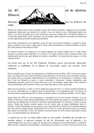 Telos 92



24. El Cinturón Fotónico y el Portal de Quinta
Dimensión

Mensaje de Adama recibido por Aurelia Louise Jones en Febrero de
1999.

Muchos de ustedes tienen varios conceptos acerca del Cinturón Fotónico. Algunas de sus conceptos
imaginados representan una faceta de la verdad, y otros no están ni cerca. Permítanme darles otra
faceta, y por favor recuerden que es sólo otra faceta, ya que hay muchas más. El Cinturón Fotónico es
un tema que podría llenar varios volúmenes. En este tiempo, quiero discutir con ustedes una faceta que
es muy importante para todos ustedes personalmente.

Hay mucha especulación en la superficie acerca de qué es el Cinturón Fotónico, y cuando la Tierra
entró, o entrará en este vórtice. Sepan que la Tierra entró oficialmente al Cinturón Fotónico en Mayo
del 1998, durante la luna llena de Tauro.

El Cinturón Fotónico se compone de 12 vórtices gigantes de intensas bandas de luz. Cada vórtice
ejecutará su propia acción específica en la Tierra, y en nuestro sistema solar, el proceso entero está
monitoreado muy de cerca para trabajar en armonía y equilibrio. Es un proceso muy seguro, y no hay
nada que temer.

Uno podría decir que la luz del Cinturón Fotónico posee frecuencias altamente
refinadas y cualidades de la Flama de Ascensión, junto con muchos otros
atributos.

Esto no significa que la Tierra no experimentó su influencia antes de Mayo 1998. lo hizo por muchos
años. Las ondas de luz del Cinturón Fotónico fueron liberadas a la Tierra en varios intervalos cada año,
por muchos años en el pasado, particularmente en el momento de los Equinoccios y Solsticios. Cada
año la luz fue liberada en mayor y mayor intensidad y frecuencia. Ustedes necesitaban estar
aclimatados, queridos, para la luz mayor que ha de venir. Sin embargo, desde Mayo 1998, cuando la
Tierra oficialmente entró al primer vórtice, esto indicó que ahora no hay vuelta atrás.

Dentro de los próximos 12 años, la Tierra entrará por cada uno de los 12 vórtices desde las bandas de
luz con la intensidad que se requiere para Su purificación, y en preparación para Su proceso de
ascensión hacia la quinta dimensión. Es allí hacia donde ustedes se encaminan también, si así lo eligen.

Desde Mayo de 1998, las varias frecuencias e intensidad de la luz del Cinturón Fotónico ya no se
liberan en intervalos. Están ahora bombardeando a la Tierra mucho más intensiva y constantemente. Se
espera que nos quedaremos en el primer vórtice por aproximadamente 18 a 24 meses, o talvez un poco
menos. Tienen que hacerse muchos ajustes en este vórtice antes de poder trasladarnos hacia el
próximo. Toda la humanidad, de una manera u otra, está sintiendo los efectos de la profunda limpieza
que estas nuevas energías portan. Cada persona en la Tierra va a tener que hacer lo que sea necesario
para ajustar su conciencia y hacer los cambios necesarios dentro de ellos mismos para poder avanzar
con, y ser transformados por esta gran luz.

Lo repetiré una vez más: no hay vuelta atrás en este punto. Tendrán que decidir por
ustedes ahora, si quieren montar la ola de Ascensión con el planeta, y ser
transformados hacia esta nueva especie de humanos que emergerá de esta transformación. Al hacerlo,
deben decidir si ganarán su inmortalidad y ascenderán en conciencia a la Nueva tierra en el nivel de la
 