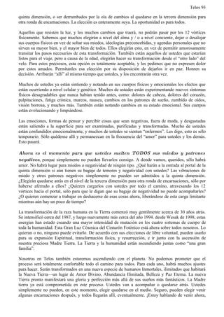 Telos 93

quinta dimensión, o ser derrumbados por la ola de cambios al quedarse en la tercera dimensión para
otra ronda de encarnaciones. La elección es enteramente suya. La oportunidad es para todos.

Aquellos que resisten la luz, y los muchos cambios que traerá, no podrán pasar por los 12 vórtices
físicamente. Sabemos que muchos elegirán a nivel del alma y / o a nivel conciente, dejar o desalojar
sus cuerpos físicos en vez de soltar sus miedos, ideologías preconcebidas, y agendas personales que no
sirven su mayor bien, y el mayor bien de todos. Ellos elegirán esto, en vez de permitir amorosamente
transitar los pasos necesarios de esta transformación. También están aquellos de ustedes que estarían
listos para el viaje, pero a causa de la edad, elegirán hacer su transformación desde el “otro lado” del
velo. Para estos preciosos, esta opción es totalmente aceptable, y les pedimos que no expresen dolor
por estos amados. Permítanles esa elección por su disposición de dejarlos ir en paz. Honren su
decisión. Arribarán “allí” al mismo tiempo que ustedes, y los encontrarán otra vez.

Muchos de ustedes ya están sintiendo y notando en sus cuerpos físicos y emocionales los efectos que
están ocurriendo a nivel celular y genético. Muchos de ustedes están experimentando nuevos síntomas
físicos desagradables que nunca habían tenido antes, como: dolores de cabeza, dolores del corazón,
palpitaciones, fatiga crónica, mareos, nausea, cambios en los patrones de sueño, zumbido de oídos,
visión borrosa, y muchos más. También están notando cambios en su estado emocional. Sus cuerpos
están evolucionando y limpiándose.

Las emociones, formas de pensar y percibir cosas que sean negativas, fuera de moda, y desgastadas
están saliendo a la superficie para ser examinadas, purificadas y transformadas. Mucho de ustedes
están confundidos emocionalmente, y muchos de ustedes se sienten “enfermos”. Les digo, esto es sólo
temporario. Sólo quédense allí y permanezcan en la frecuencia del “amor” para ustedes y los demás.
Esto pasará.

Ahora es el momento para que ustedes suelten TODOS sus miedos y patrones
negativos, porque simplemente no pueden llevarlos consigo. A donde vamos, queridos, sólo habrá
amor. No habrá lugar para miedos o negatividad de ningún tipo. ¿Qué harán a la entrada al portal de la
quinta dimensión si aún tienen su bagaje de temores y negatividad con ustedes? Las vibraciones de
miedo y otros patrones negativos simplemente no pueden ser admitidos a la quinta dimensión.
¿Elegirán quedarse atrás en el nivel de la tercera dimensión para otra ronda de encarnaciones, sólo por
haberse aferrado a ellos? ¿Quieren cargarlos con ustedes por todo el camino, atravesando los 12
vórtices hacia el portal, sólo para que le digan que su bagaje de negatividad no puede acompañarles?
¿O quieren comenzar a trabajar en deshacerse de esas cosas ahora, liberándose de esta carga limitante
mientras aún hay un poco de tiempo?

La transformación de la raza humana en la Tierra comenzó muy gentilmente acerca de 30 años atrás.
Se intensificó cerca del 1987, y luego nuevamente más cerca del año 1994. desde Wesak de 1998, estas
energías han estado creando una mayor intensidad de mutación en los cuatro sistemas de cuerpo de
toda la humanidad. Esta Gran Luz Cósmica del Cinturón Fotónico está ahora sobre todos nosotros. Lo
quieran o no, ninguno puede evitarlo. De acuerdo con sus elecciones de libre voluntad, pueden usarlo
para su expansión Espiritual, transformación física, y resurrección, e ir junto con la ascensión de
nuestra preciosa Madre Tierra. La Tierra y la humanidad están ascendiendo juntas como “una gran
familia”.

Nosotros en Telos también estaremos ascendiendo con el planeta. No podemos prometer que el
proceso será totalmente confortable todo el camino para todos. Para cada uno, habrá muchos ajustes
para hacer. Serán transformados en una nueva especie de humanos Inmortales, ilimitados que habitará
la Nueva Tierra—un lugar de Amor Divino, Abundancia Ilimitada, Belleza y Paz Eterna. La nueva
Tierra pronto manifestará una gloria y perfección más allá de sus sueños más fantásticos. La Madre
tierra ya está comprometida en este proceso. Ustedes van a acompañar o quedarse atrás. Ustedes
simplemente no pueden, en este momento, elegir quedarse en el medio. Seguro, pueden elegir venir
algunas encarnaciones después, y todos llegarán allí, eventualmente. ¡Estoy hablando de venir ahora,
 