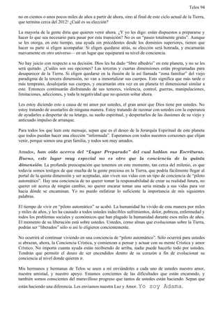 Telos 94

no en cientos o unos pocos miles de años a partir de ahora, sino al final de este ciclo actual de la Tierra,
que termina cerca del 2012! ¿Cuál es su elección?

La mayoría de la gente diría que quieren venir ahora. ¿Y yo les digo: están dispuestos a prepararse y
hacer lo que sea necesario para pasar por esta transición? No es un “paseo totalmente gratis”. Aunque
se les otorga, en este tiempo, una ayuda sin precedentes desde los dominios superiores, tienen que
hacer su parte si eligen acompañar. Si eligen quedarse atrás, su elección será honrada, y encarnarán
nuevamente en otro universo— en un lugar que equiparará su nivel de conciencia.

No hay juicio con respecto a su decisión. Dios les ha dado “libre albedrío” en este planeta, y no se les
será quitado. ¿Cuáles son sus opciones? Las terceras y cuartas dimensiones están programadas para
desaparecer de la Tierra. Si eligen quedarse en la ilusión de la así llamada “zona familiar” del viejo
paradigma de la tercera dimensión, no van a inmortalizar sus cuerpos. Esto significa que más tarde o
más temprano, desalojarán sus cuerpos, y encarnarán otra vez en un planeta tri dimensional similar a
este. Entonces continuarán disfrutando de sus temores, violencia, control, guerras, manipulaciones,
limitaciones, adicciones, y toda la negatividad que no quieren soltar ahora.

Les estoy diciendo esto a causa de mi amor por ustedes, el gran amor que Dios tiene por ustedes. No
estoy tratando de asustarlos de ninguna manera. Estoy tratando de razonar con ustedes con la esperanza
de ayudarles a despertar de su letargo, su sueño espiritual, y despertarlos de las ilusiones de su viejo y
anticuado impulso de arranque.

Para todos los que leen este mensaje, sepan que es el deseo de la Jerarquía Espiritual de este planeta
que todos puedan hacer una elección “informada”. Esperamos con todos nuestros corazones que elijan
venir, porque somos una gran familia, y todos son muy amados.

Amados, han oído acerca del “ Lugar Preparado” del cual hablan sus Escrituras.
Bueno, este lugar muy especial no es otro que la conciencia de la quinta
dimensión. La profunda preocupación que tenemos en este momento, tan cerca del milenio, es que
todavía somos testigos de que mucha de la gente preciosa en la Tierra, que podría fácilmente llegar al
portal de la quinta dimensión y ser aceptadas, aún viven sus vidas con un tipo de conciencia de “piloto
automático”. Hay una conciencia de no querer tomar la responsabilidad de crear su realidad futura, no
querer oír acerca de ningún cambio, no querer encarar tomar una seria mirada a sus vidas para ver
hacia dónde se encaminan. Yo no puedo enfatizar lo suficiente la importancia de mis siguientes
palabras.

El tiempo de vivir en “piloto automático” se acabó. La humanidad ha vivido de esta manera por miles
y miles de años, y les ha causado a todos ustedes indecibles sufrimientos, dolor, pobreza, enfermedad y
todos los problemas sociales y económicos que han plagado la humanidad durante esos miles de años.
El momento de su liberación está sobre ustedes. Ustedes, como almas que evolucionan sobre la Tierra,
podrán ser “liberados” sólo si así lo eligieren concientemente.

No ocurrirá al continuar viviendo en una conciencia de “piloto automático”. Sólo ocurrirá para ustedes
si abrazan, ahora, la Conciencia Crística, y comienzan a pensar y actuar con su mente Crística y amor
Crístico. No importa cuanta ayuda están recibiendo de arriba, nadie puede hacerlo todo por ustedes.
Tendrán que permitir el deseo de ser encendidos dentro de su corazón a fin de evolucionar su
conciencia al nivel donde quieren ir.

Mis hermanos y hermanas de Telos se unen a mí enviándoles a cada uno de ustedes nuestro amor,
nuestra amistad, y nuestro apoyo. Estamos concientes de las dificultades que están encarando, y
también somos conscientes del maravilloso progreso que tantos de ustedes están haciendo. Sepan que
están haciendo una diferencia. Les enviamos nuestra Luz y Amor. Yo         soy Adama.
 
