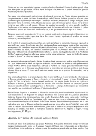Telos 96

Divina, no hay otro lugar dónde ir por un verdadero Sendero Espiritual. Este es el primer portal, y hay
seis otros para los que deben calificar antes de llegar a la puerta de la quinta dimensión, para su
Ascensión personal y planetaria.

Para pasar este primer portal, deben tomar mis clases de noche en los Planos Internos, mientras sus
cuerpos duermen, o tomar las clases de mis colegas en la Voluntad de Dios, que se han ofrecido como
voluntarios para ayudarme en este tiempo. Tienen que pasar mis pruebas en su tiempo de vigilia, antes
de avanzar hacia el próximo portal. Muchos de los que leen este mensaje ya han pasado por el primer
portal en esta vida o en el pasado. Algunos de ustedes han pasado por otros portales también.
Deploramos el hecho que aún haya tan gran porcentaje de humanos viviendo sus vidas con el “piloto
automático” puesto. No tienen idea hacia donde van, o por qué han encarnado aquí en la Tierra.

Tampoco quieren oír acerca de esto. Viven sus vidas de un día a otro, sin conciencia ni dirección, y sus
mentes y corazones están esparcidos hacia los cuatro vientos, siguiendo el sendero de menor
resistencia y sueño Espiritual.

En el umbral de un acontecer tan magnífico, un evento por el cual la humanidad ha estado esperando y
anhelando por cientos de miles de años, hay aún tantas almas preciosas que jamás se han presentado
antes para recibir consejo en la entrada del portal del cual estoy a cargo. Yo, y el compañero Adama, el
Sumo Sacerdote de Telos, nos estamos reuniendo para ver si podemos darles otra “llamada de
despertar.” El tiempo se está acortando mucho ahora. Si aún no han llegado al portal de la “Voluntad
de Dios”, queremos hacerlos saber que aún es posible salvar distancias y pasar por todos los demás
portales “a tiempo”, si eligen así hacerlo ahora.

Ya no tienen más tiempo qué perder. Deben despertar ahora, y comenzar a aplicar muy diligentemente
las Leyes Espirituales en todos los aspectos de su ser, y soltar todos sus miedos e ideas preconcebidas
acerca de Dios. Deben estar dispuestos a abrazar la Verdad—la verdad que concientemente evitan
aceptar. Llegar a ser el Dios que son, ahora mismo, al convertirse en amor-en-acción en todo lo que
piensan, digan y hagan. El Amor es el atajo que pueden tomar en su proceso de Ascensión, y es la
mayor llave.

Este amor del cual hablo es el amor al propio Ser, el amor de Dios, y el amor a todas las relaciones de
la Tierra y todos los reinos de la Tierra — inclusive el reino animal. El amor y el honor de todo lo que
respira la Vida del Creador. Amen, incondicionalmente, sin ningún juicio. Suelten sus opiniones.
Suelten a la dualidad, y abracen el sendero del no daño. Con suficiente amor en sus corazones, pueden
pasar por todos los portales hacia la puerta de la Ascensión — a tiempo. Estén seguros que no sucederá
para aquellos que continúen viviendo con el “piloto automático”.

Todos los que lleguen a la puerta de la Ascensión tendrán que pasar los exámenes requeridos de las
siete iniciaciones a fin de poseer los códigos de entrada para calificar para la Ascensión planetaria.
Cada una de estas siete iniciaciones tiene siete niveles de examen. Solía tomar varias vidas y siglos de
aplicación diligente a las leyes Espirituales, poder pasar por unas pocas o todas estas iniciaciones. En
este momento tan singular de la historia de la Tierra, hay una dispensación sin precedentes por la cual
cada alma, con seria y diligente aplicación, podrá pasar en pocos años. Yo, El Morya, estaré allí,
como el “Pedro” del cual están familiarizados, junto con el resto de la Jerarquía Espiritual de este
planeta y sus amados, para darles la bienvenida a cada uno de ustedes “El Regreso al Hogar”. Yo soy
su Amigo Eterno, El Morya.


Adama, por medio de Aurelia Louise Jones

Vivimos en Telos en la conciencia del estado Ascendido de la quinta dimensión, aunque vivamos en
cuerpos tridimensionales como los de ustedes. Nuestro ADN está más evolucionado que el de ustedes
en los últimos pocos milenios, y vivimos en una frecuencia mucho más alta que la de ustedes. Esta
 