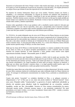 Telos 97

frecuencia es la frecuencia del Amor. Porque vivimos vidas mucho más largas, un muy alto porcentaje
de la gente en Telos ha pasado por el proceso de Ascensión a nivel del alma, y ha elegido permanecer
en cuerpos físicos que retratan la más alta expresión de la vida tridimensional.

No tenemos las mismas limitaciones físicas que viven ustedes. Nuestros cuerpos son fuertes y
saludables, y no conocemos enfermedad. La mayoría de nosotros nos podemos tele transportar a
cualquier lugar que queramos a voluntad, y manifestar lo que sea que queramos, cuando sea que lo
queramos. También tenemos acceso conciente a la Mente Universal, un don que ha estado perdido por
mucho tiempo en la superficie de este planeta. Realmente vivimos el tipo de realidad física con la que
ustedes todos sueñan y anhelan experimentar.

Estamos todos aguardando el día en que podamos salir y enseñarles nuestro modo de vida para que
puedan también vivir una vida de maravillas, amor, paz y prosperidad como lo hacemos nosotros.
¡Anhelamos compartir con ustedes todos nuestros pequeños secretos que harán la vida tan maravillosa,
y tanto más fácil para ustedes! Les pedimos que estén abiertos para recibirnos.


Yo, Adama, he estado trabajando muy de cerca con El Morya en los Planos Internos en este tiempo,
dando clases de noche a las almas que desean tener una mayor comprensión de la Voluntad de Dios, y
desean pasar por los siete portales que conducen a la puerta de la Ascensión de la Quinta Dimensión.
Hay más y más almas viniendo al Ashram de la Voluntad de Dios de noche en el Monte Shasta para
asistir a nuestras clases. A causa del gran influjo de almas, Yo, y varios otros Maestros, hemos ofrecido
ayudar nuestro querido amigo, El Morya, en estas clases tutoras.

Dado que las clases del El Morya se están haciendo tan grandes, Lo estamos ayudando al dar muchas
de las clases en Telos. Es mi placer invitarlos personalmente a venir a nuestras clases de noche
mientras sus cuerpos duermen. Si están dispuestos y listos, pueden tomar nuestro curso rápido
especialmente diseñado, llamado “ Ascensión para el 2012” .

Hay muchos de nosotros aquí disponibles y dispuestos a darles toda la ayuda que necesiten. Hay
suficiente de nosotros para dar clases tutoras privadas para los que lo deseen. Todo se hace por amor, y
no hay honorarios por nuestros servicios. Todo lo que tienen que hacer es ir a nuestras clases y hacer
una oración solicitándolo a Su Ángel Guardián de noche antes de dormir. Declaren su intención, y
pidan que sus almas sean llevadas a nuestras clases, y su ángel guardián podrá traerlos aquí a los
“Planos Internos”. No despediremos a nadie que golpee nuestras puertas, “buscando”.

También hay tantos libros que serían útiles que conocieran en su plano dimensional. De hecho, muchos
de estos libros contienen mucha de la información que están recibiendo desde los Planos Internos de
noche. Al conseguir la información concientemente en el plano físico, acelerarán su entendimiento y
progreso.

Cuanto más pronto “recuerden” su verdadera identidad en Dios, y se apliquen conciente y
diligentemente a “ser” el Dios que ya son, tanto más pronto tendrán su “libertad Inmortal” Amor,
amor, amor. Cuando están “ enamorados” , y generen el amor suficiente alrededor y
dentro de ustedes para disolver toda la negatividad de su creación, ustedes
también, serán un Ser Ascendido. Nosotros en Telos estamos extendiéndoles las manos,
ofreciendo nuestra ayuda. ¿Tomarán nuestras manos, y nos permitirán conducirlos? De amor
procedemos, en el amor vivimos, y en el amor Ascendemos. Somos todos UNO— ustedes y nosotros,
sus hermanos y hermanas de Telos.
Namasté.

(Fin del mensaje recibido por Aurelia Louise Jones, Febrero de 1999)
 