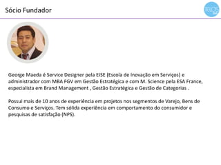 Sócio Fundador
14h00 às 14h15 - recepção
George Maeda é Service Designer pela EISE (Escola de Inovação em Serviços) e
administrador com MBA FGV em Gestão Estratégica e com M. Science pela ESA France,
especialista em Brand Management , Gestão Estratégica e Gestão de Categorias .
Possui mais de 10 anos de experiência em projetos nos segmentos de Varejo, Bens de
Consumo e Serviços. Tem sólida experiência em comportamento do consumidor e
pesquisas de satisfação (NPS).
 