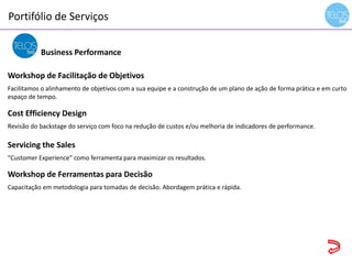 Portifólio de Serviços
14h00 às 14h15 - recepção
Business Performance
Workshop de Facilitação de Objetivos
Facilitamos o alinhamento de objetivos com a sua equipe e a construção de um plano de ação de forma prática e em curto
espaço de tempo.
Cost Efficiency Design
Revisão do backstage do serviço com foco na redução de custos e/ou melhoria de indicadores de performance.
Servicing the Sales
"Customer Experience" como ferramenta para maximizar os resultados.
Workshop de Ferramentas para Decisão
Capacitação em metodologia para tomadas de decisão. Abordagem prática e rápida.
 