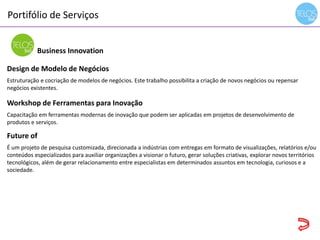 Portifólio de Serviços
14h00 às 14h15 - recepção
Business Innovation
Design de Modelo de Negócios
Estruturação e cocriação de modelos de negócios. Este trabalho possibilita a criação de novos negócios ou repensar
negócios existentes.
Workshop de Ferramentas para Inovação
Capacitação em ferramentas modernas de inovação que podem ser aplicadas em projetos de desenvolvimento de
produtos e serviços.
Future of
É um projeto de pesquisa customizada, direcionada a indústrias com entregas em formato de visualizações, relatórios e/ou
conteúdos especializados para auxiliar organizações a visionar o futuro, gerar soluções criativas, explorar novos territórios
tecnológicos, além de gerar relacionamento entre especialistas em determinados assuntos em tecnologia, curiosos e a
sociedade.
 
