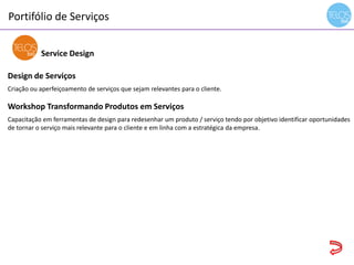 Portifólio de Serviços
14h00 às 14h15 - recepção
Service Design
Design de Serviços
Criação ou aperfeiçoamento de serviços que sejam relevantes para o cliente.
Workshop Transformando Produtos em Serviços
Capacitação em ferramentas de design para redesenhar um produto / serviço tendo por objetivo identificar oportunidades
de tornar o serviço mais relevante para o cliente e em linha com a estratégica da empresa.
 