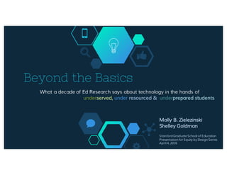Beyond the Basics
What a decade of Ed Research says about technology in the hands of
underserved, under resourced & underprepared students
Molly B. Zielezinski
Shelley Goldman
Stanford Graduate School of Education
Presentation for Equity by Design Series
April 4, 2016
 