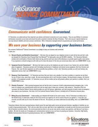 TeloSurance
                     SERVICE COMMITMENT

              Communicate with confidence. Guaranteed.
              At Telovations, we understand just how important your phones and Internet connection are to your company. They are your lifelines to customers
              and business associates across town and around the world, essential to maintain the flow of business. That’s why we put a special emphasis on
              non-stop network reliability and total customer satisfaction. With a Telovations managed network we guarantee your system performance.


              We earn your business by supporting your business better.
              Our exclusive TeloSuranceSM Service Commitment is our pledge to keep your business well connected.
              It gives you:

                   Network Quality and Reliability Commitment* – We know that you depend on your telephone service to work all the time and that’s why
                   we designed the Telovations Cisco Powered Real-Time NetworkSM for high-quality voice and 99.999% reliability. The Telovations Network
                   includes end-to-end Quality of Service (QoS) where we tag, prioritize and track voice traffic allowing us to provide superior quality voice service.
                   If you experience a network outage we will credit you for twice the amount of the time your service was down, that’s our COMMITMENT to you.

                   Equipment Service Commitment* – We know that when you pick up the telephone you want an easy to use, feature rich, and ultra reliable
                   piece of equipment. Telovations partners with the leading manufactures of telephones and internet access equipment, like Cisco Systems and
                   Polycom. But, even the best equipment can still occasionally have problems, so that’s why Telovations provides you with next business day
                   replacement service, that’s our COMMITMENT to you.

                   Response Time Commitment* – At Telovations we know that your time is very valuable, if you have a problem or a question we are there
                   for you 24 hours a day, seven days a week. No more worrying about who to call; the phone company, the long distance company, the Internet
                   provider, or the equipment provider. At Telovations you just call one number and we will promptly address your question or problem, that’s our
                   COMMITMENT to you.

                   Disaster Protection* – Most growing businesses have not had the time or resources to build a telecommunications emergency plan. In the
                   event of a disaster your communications will be lost and you need a plan to keep your customers’ calls coming in. Telovations offers our
                   customers the Disaster Redirect Service which provides you with the features, applications, and tools necessary to easily create an emergency
                   plan unique to your businesses. And, best of all, the Essential Disaster Redirect Service is included with all Telovations Innovate plans.

                   Billing Accuracy Commitment* – Understanding your telephone bill should not be rocket science. Here at Telovations we believe that a
                   bill should be easy to understand, clearly list all of the services you signed up for and for exactly the price you agreed to. If your bill is not
                   accurate, we will credit you for twice the amount of the error. No surprises, just easily understood accurate billing, that’s our COMMITMENT
                   to you.

              Telovations believes that every growing business should receive the same high quality service and personal attention, regardless of whether you are
              a small or large growing business. That’s why our sales folks are local, right here in your neighborhood, to provide you with the one-on-one attention
              that all business customers deserve. Our service personnel are there to set up your new service, answer your questions, and help you if you have a
              problem. We take the hassle out of managing your communications services so you can focus on growing your business. Innovative, High Quality,
              Reliable Communications Services for growing businesses, that’s our COMMITMENT.




                                                                                                                                    CALL 877 WE INNOVATE
T 1005 6-08                              Copyright Telovations, 2008                                                                             (877-934-6668)
 