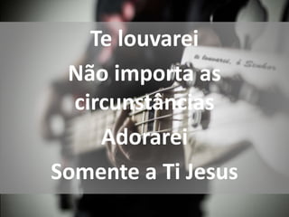 Te louvarei
Não importa as
circunstâncias
Adorarei
Somente a Ti Jesus
 