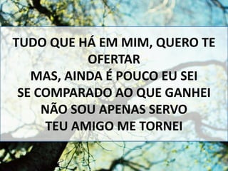 TUDO QUE HÁ EM MIM, QUERO TE
OFERTAR
MAS, AINDA É POUCO EU SEI
SE COMPARADO AO QUE GANHEI
NÃO SOU APENAS SERVO
TEU AMIGO ME TORNEI
 