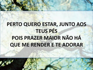 PERTO QUERO ESTAR, JUNTO AOS
TEUS PÉS
POIS PRAZER MAIOR NÃO HÁ
QUE ME RENDER E TE ADORAR
 