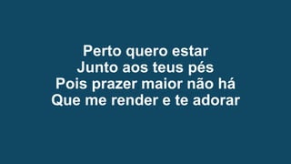 Perto quero estar
Junto aos teus pés
Pois prazer maior não há
Que me render e te adorar
 