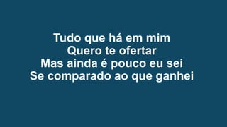 Tudo que há em mim
Quero te ofertar
Mas ainda é pouco eu sei
Se comparado ao que ganhei
 