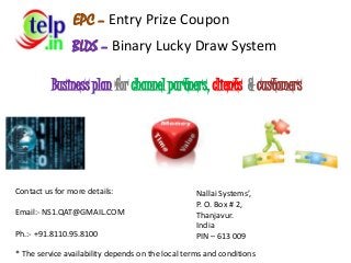 BLDS – Binary Lucky Draw System
Contact us for more details:
Email:- NS1.QAT@GMAIL.COM
Ph.:- +91.8110.95.8100
Nallai Systems’,
P. O. Box # 2,
Thanjavur.
India
PIN – 613 009
* The service availability depends on the local terms and conditions
Business plan for channel partners, clients & customers
EPC – Entry Prize Coupon
 