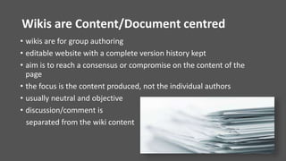 Wikis are Content/Document centred
• wikis are for group authoring
• editable website with a complete version history kept
• aim is to reach a consensus or compromise on the content of the
page
• the focus is the content produced, not the individual authors
• usually neutral and objective
• discussion/comment is
separated from the wiki content
 