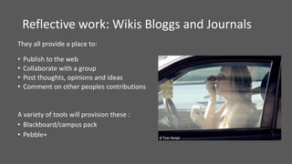 Reflective work: Wikis Bloggs and Journals
They all provide a place to:
• Publish to the web
• Collaborate with a group
• Post thoughts, opinions and ideas
• Comment on other peoples contributions
A variety of tools will provision these :
• Blackboard/campus pack
• Pebble+
 