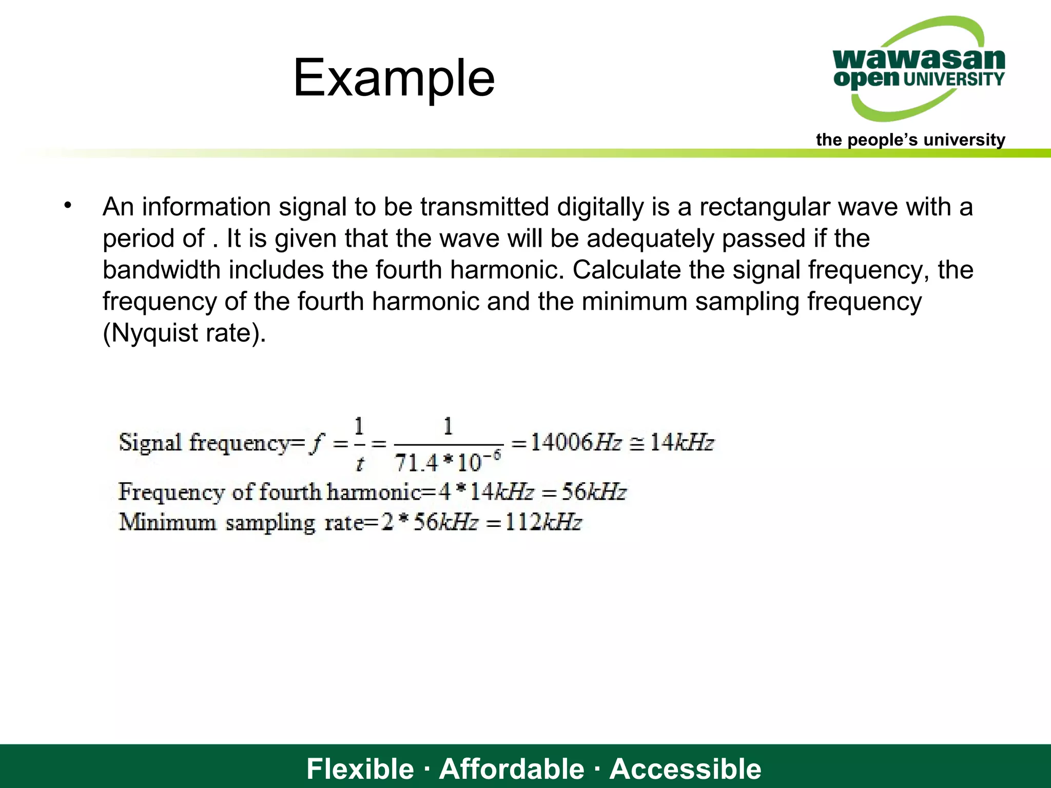 the people’s university
Flexible · Affordable · Accessible
Example
• An information signal to be transmitted digitally is a rectangular wave with a
period of . It is given that the wave will be adequately passed if the
bandwidth includes the fourth harmonic. Calculate the signal frequency, the
frequency of the fourth harmonic and the minimum sampling frequency
(Nyquist rate).
 