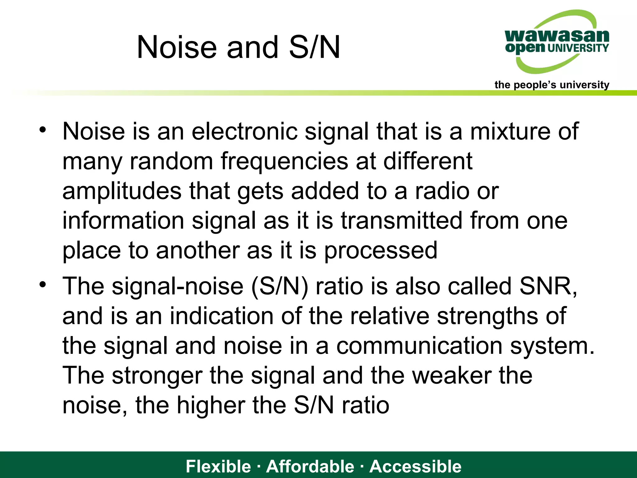 the people’s university
Flexible · Affordable · Accessible
Noise and S/N
• Noise is an electronic signal that is a mixture of
many random frequencies at different
amplitudes that gets added to a radio or
information signal as it is transmitted from one
place to another as it is processed
• The signal-noise (S/N) ratio is also called SNR,
and is an indication of the relative strengths of
the signal and noise in a communication system.
The stronger the signal and the weaker the
noise, the higher the S/N ratio
 