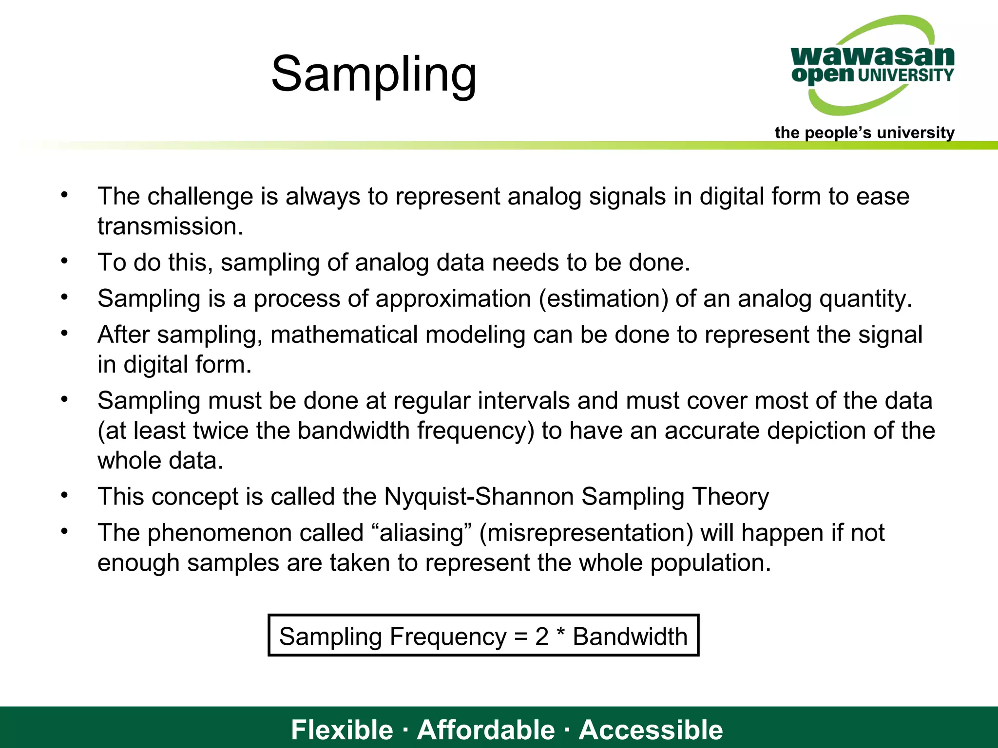 the people’s university
Flexible · Affordable · Accessible
Sampling
• The challenge is always to represent analog signals in digital form to ease
transmission.
• To do this, sampling of analog data needs to be done.
• Sampling is a process of approximation (estimation) of an analog quantity.
• After sampling, mathematical modeling can be done to represent the signal
in digital form.
• Sampling must be done at regular intervals and must cover most of the data
(at least twice the bandwidth frequency) to have an accurate depiction of the
whole data.
• This concept is called the Nyquist-Shannon Sampling Theory
• The phenomenon called “aliasing” (misrepresentation) will happen if not
enough samples are taken to represent the whole population.
Sampling Frequency = 2 * Bandwidth
 