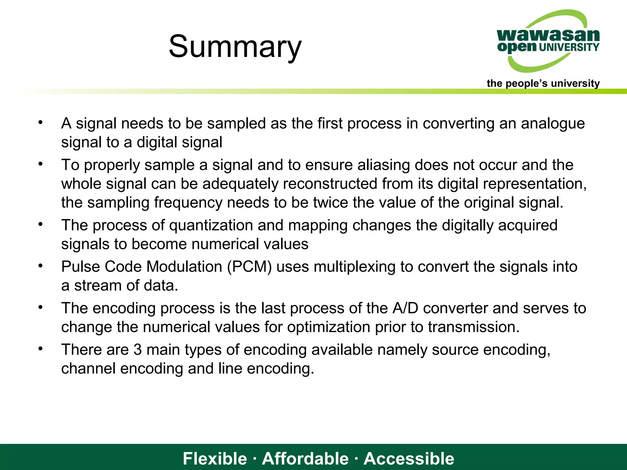 the people’s university
Flexible · Affordable · Accessible
Summary
• A signal needs to be sampled as the first process in converting an analogue
signal to a digital signal
• To properly sample a signal and to ensure aliasing does not occur and the
whole signal can be adequately reconstructed from its digital representation,
the sampling frequency needs to be twice the value of the original signal.
• The process of quantization and mapping changes the digitally acquired
signals to become numerical values
• Pulse Code Modulation (PCM) uses multiplexing to convert the signals into
a stream of data.
• The encoding process is the last process of the A/D converter and serves to
change the numerical values for optimization prior to transmission.
• There are 3 main types of encoding available namely source encoding,
channel encoding and line encoding.
 