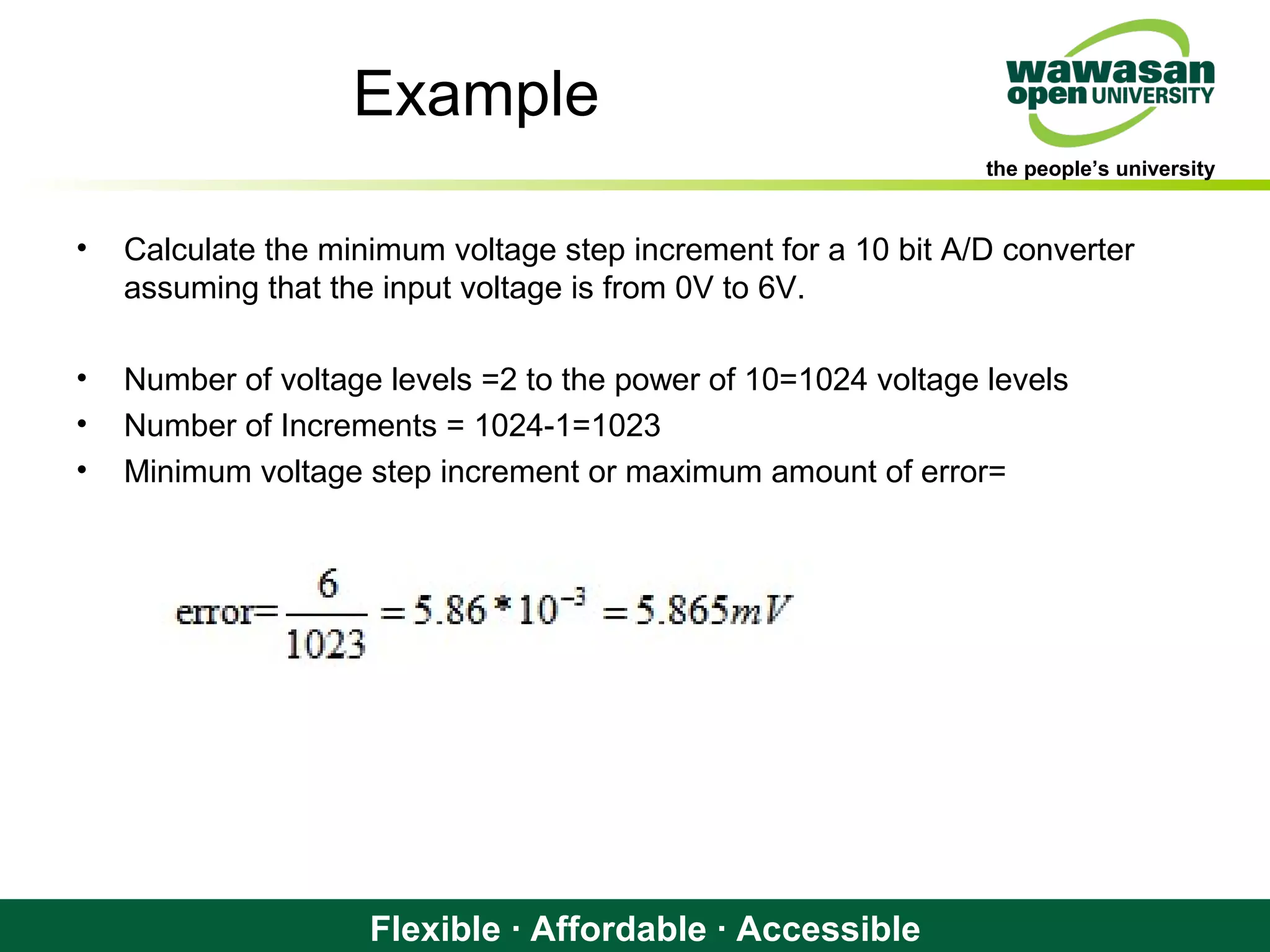 the people’s university
Flexible · Affordable · Accessible
Example
• Calculate the minimum voltage step increment for a 10 bit A/D converter
assuming that the input voltage is from 0V to 6V.
• Number of voltage levels =2 to the power of 10=1024 voltage levels
• Number of Increments = 1024-1=1023
• Minimum voltage step increment or maximum amount of error=
 