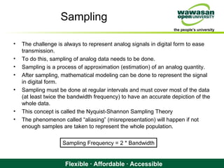 the people’s university
Flexible · Affordable · Accessible
Sampling
• The challenge is always to represent analog signals in digital form to ease
transmission.
• To do this, sampling of analog data needs to be done.
• Sampling is a process of approximation (estimation) of an analog quantity.
• After sampling, mathematical modeling can be done to represent the signal
in digital form.
• Sampling must be done at regular intervals and must cover most of the data
(at least twice the bandwidth frequency) to have an accurate depiction of the
whole data.
• This concept is called the Nyquist-Shannon Sampling Theory
• The phenomenon called “aliasing” (misrepresentation) will happen if not
enough samples are taken to represent the whole population.
Sampling Frequency = 2 * Bandwidth
 
